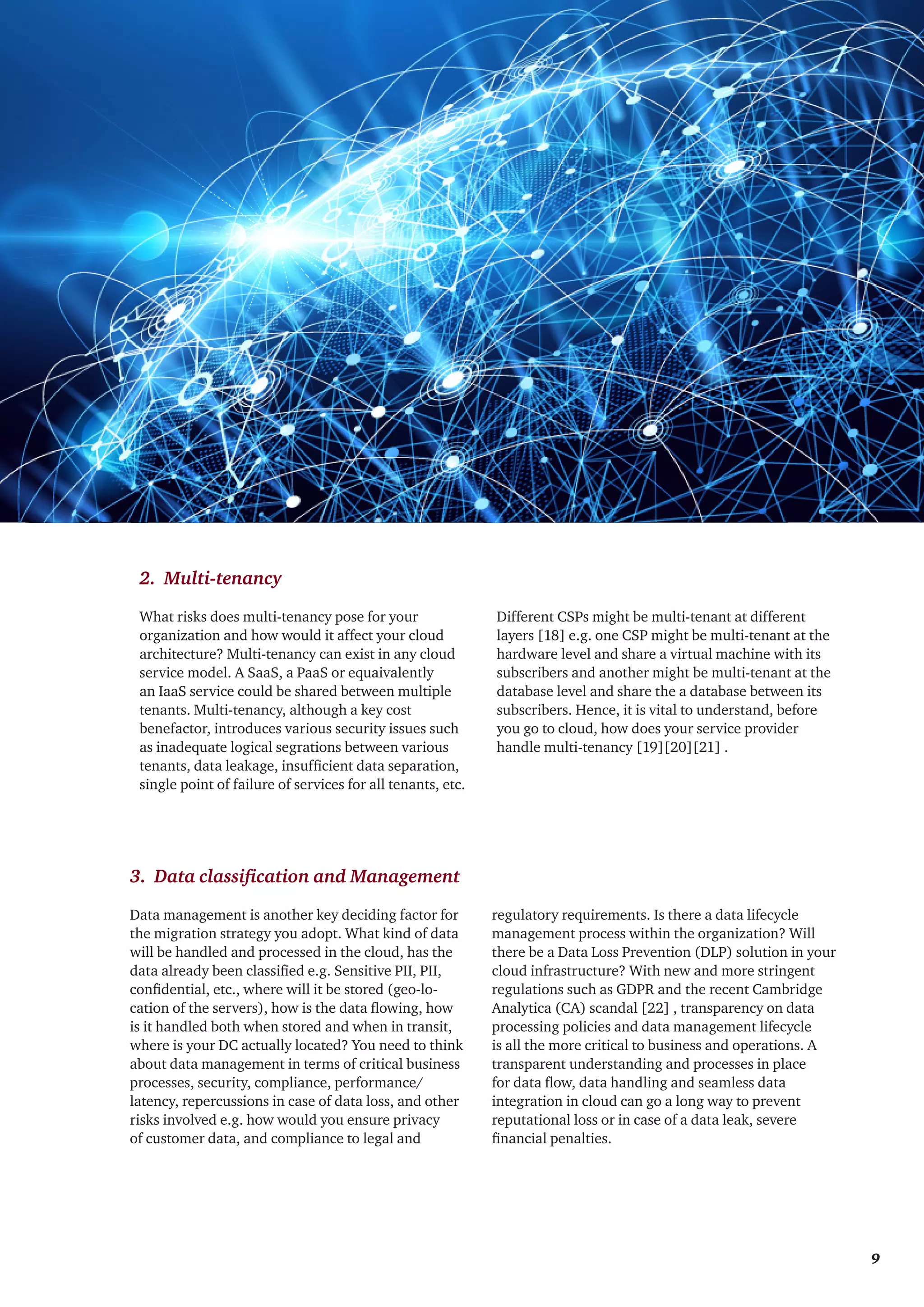 What risks does multi-tenancy pose for your
organization and how would it affect your cloud
architecture? Multi-tenancy can exist in any cloud
service model. A SaaS, a PaaS or equaivalently
an IaaS service could be shared between multiple
tenants. Multi-tenancy, although a key cost
benefactor, introduces various security issues such
as inadequate logical segrations between various
tenants, data leakage, insufficient data separation,
single point of failure of services for all tenants, etc.
Different CSPs might be multi-tenant at different
layers [18] e.g. one CSP might be multi-tenant at the
hardware level and share a virtual machine with its
subscribers and another might be multi-tenant at the
database level and share the a database between its
subscribers. Hence, it is vital to understand, before
you go to cloud, how does your service provider
handle multi-tenancy [19][20][21] .
2. Multi-tenancy
Data management is another key deciding factor for
the migration strategy you adopt. What kind of data
will be handled and processed in the cloud, has the
data already been classified e.g. Sensitive PII, PII,
confidential, etc., where will it be stored (geo-lo-
cation of the servers), how is the data flowing, how
is it handled both when stored and when in transit,
where is your DC actually located? You need to think
about data management in terms of critical business
processes, security, compliance, performance/
latency, repercussions in case of data loss, and other
risks involved e.g. how would you ensure privacy
of customer data, and compliance to legal and
regulatory requirements. Is there a data lifecycle
management process within the organization? Will
there be a Data Loss Prevention (DLP) solution in your
cloud infrastructure? With new and more stringent
regulations such as GDPR and the recent Cambridge
Analytica (CA) scandal [22] , transparency on data
processing policies and data management lifecycle
is all the more critical to business and operations. A
transparent understanding and processes in place
for data flow, data handling and seamless data
integration in cloud can go a long way to prevent
reputational loss or in case of a data leak, severe
financial penalties.
3. Data classification and Management
	 9
 