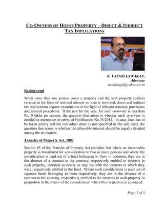 Page 1 of 5
CO-OWNERS OF HOUSE PROPERTY – DIRECT & INDIRECT
TAX IMPLICATIONS
K. VAITHEESWARAN,
Advocate
vaithilegal@yahoo.co.in
Background
When more than one person owns a property and the said property realizes
revenue in the form of rent and interest on loan is involved, direct and indirect
tax implications require examination in the light of relevant statutory provisions
and judicial precedents. If the rent for the year, for each co-owner is less than
Rs.10 lakhs per annum, the question that arises is whether each co-owner is
entitled to exemption in terms of Notification No.33/2012. In case, loan has to
be taken jointly and the individual share is not specified in the sale deed, the
question that arises is whether the allowable interest should be equally divided
among the co-owners.
Transfer of Property Act, 1882
Section 45 of the Transfer of Property Act provides that where an immovable
property is transferred for consideration to two or more persons and where the
consideration is paid out of a fund belonging to them in common, they are in
the absence of a contract to the contrary, respectively entitled to interests in
such property, identical as nearly as may be, with the interests to which they
were respectively entitled in the fund. Where such consideration is paid out of
separate funds belonging to them respectively, they are in the absence of a
contract to the contrary, respectively entitled to the interests in such property in
proportion to the shares of the consideration which they respectively advanced.
 