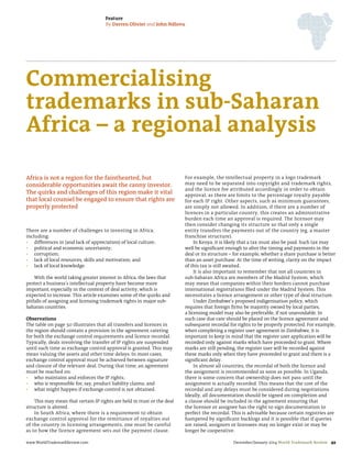 Feature
By Darren Olivier and John Ndlovu

Commercialising
trademarks in sub-Saharan
Africa – a regional analysis
Africa is not a region for the fainthearted, but
considerable opportunities await the canny investor.
The quirks and challenges of this region make it vital
that local counsel be engaged to ensure that rights are
properly protected

There are a number of challenges to investing in Africa,
including:
•	 differences in (and lack of appreciation) of local culture;
•	 political and economic uncertainty;
•	 corruption;
•	 lack of local resources, skills and motivation; and
•	 lack of local knowledge.
With the world taking greater interest in Africa, the laws that
protect a business’s intellectual property have become more
important, especially in the context of deal activity, which is
expected to increase. This article examines some of the quirks and
pitfalls of assigning and licensing trademark rights in major subSaharan countries.
Observations
The table on page 50 illustrates that all transfers and licences in
the region should contain a provision in the agreement catering
for both the exchange control requirements and licence recordal.
Typically, deals involving the transfer of IP rights are suspended
until such time as exchange control approval is granted. This may
mean valuing the assets and other time delays. In most cases,
exchange control approval must be achieved between signature
and closure of the relevant deal. During that time, an agreement
must be reached on:
•	 who maintains and enforces the IP rights;
•	 who is responsible for, say, product liability claims; and
•	 what might happen if exchange control is not obtained.
This may mean that certain IP rights are held in trust or the deal
structure is altered.
In South Africa, where there is a requirement to obtain
exchange control approval for the remittance of royalties out
of the country in licensing arrangements, one must be careful
as to how the licence agreement sets out the payment clause.
www.WorldTrademarkReview.com

For example, the intellectual property in a logo trademark
may need to be separated into copyright and trademark rights,
and the licence fee attributed accordingly in order to obtain
approval, as there are limits to the percentage royalty payable
for each IP right. Other aspects, such as minimum guarantees,
are simply not allowed. In addition, if there are a number of
licences in a particular country, this creates an administrative
burden each time an approval is required. The licensor may
then consider changing its structure so that only a single
entity transfers the payments out of the country (eg, a master
franchise structure).
In Kenya, it is likely that a tax must also be paid. Such tax may
well be significant enough to alter the timing and payments in the
deal or its structure – for example, whether a share purchase is better
than an asset purchase. At the time of writing, clarity on the impact
of this tax is still awaited.
It is also important to remember that not all countries in
sub-Saharan Africa are members of the Madrid System, which
may mean that companies within their borders cannot purchase
international registrations filed under the Madrid System. This
necessitates a licence arrangement or other type of deal structure.
Under Zimbabwe’s proposed indigenisation policy, which
requires that foreign firms be majority owned by local parties,
a licensing model may also be preferable, if not unavoidable. In
such case due care should be placed on the licence agreement and
subsequent recordal for rights to be properly protected. For example,
when completing a register user agreement in Zimbabwe, it is
important to keep in mind that the register user application will be
recorded only against marks which have proceeded to grant. Where
marks are still pending, the register user will be recorded against
these marks only when they have proceeded to grant and there is a
significant delay.
In almost all countries, the recordal of both the licence and
the assignment is recommended as soon as possible. In Uganda,
there is some concern that ownership does not pass until the
assignment is actually recorded. This means that the cost of the
recordal and any delays must be considered during negotiations.
Ideally, all documentation should be signed on completion and
a clause should be included in the agreement ensuring that
the licensor or assignee has the right to sign documentation to
perfect the recordal. This is advisable because certain registries are
hampered by significant backlogs and it is possible that if queries
are raised, assignors or licensees may no longer exist or may be
longer be cooperative.
December/January 2014 World Trademark Review 49

 