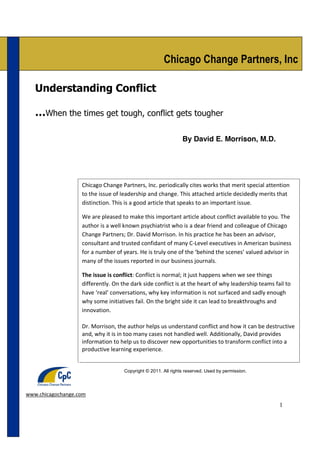 Understanding Conflict,

                                                                                     David Morrison, M.D.
                                                      Chicago Change Partners, Inc

   Understanding Conflict

   …When the times get tough, conflict gets tougher

                                                               By David E. Morrison, M.D.




                   Chicago Change Partners, Inc. periodically cites works that merit special attention
                   to the issue of leadership and change. This attached article decidedly merits that
                   distinction. This is a good article that speaks to an important issue.

                   We are pleased to make this important article about conflict available to you. The
                   author is a well known psychiatrist who is a dear friend and colleague of Chicago
                   Change Partners; Dr. David Morrison. In his practice he has been an advisor,
                   consultant and trusted confidant of many C-­‐Level executives in American business
                   for a number of years. He is truly one of the ‘behind the scenes’ valued advisor in
                   many of the issues reported in our business journals.

                   The issue is conflict: Conflict is normal; it just happens when we see things
                   differently. On the dark side conflict is at the heart of why leadership teams fail to
                   have ‘real’ conversations, why key information is not surfaced and sadly enough
                   why some initiatives fail. On the bright side it can lead to breakthroughs and
                   innovation.

                   Dr. Morrison, the author helps us understand conflict and how it can be destructive
                   and, why it is in too many cases not handled well. Additionally, David provides
                   information to help us to discover new opportunities to transform conflict into a
                   productive learning experience.


                                    Copyright © 2011. All rights reserved. Used by permission.




www.chicagochange.com
                                                                                                       1
 