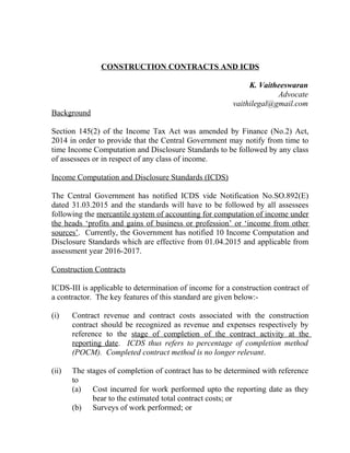 CONSTRUCTION CONTRACTS AND ICDS
K. Vaitheeswaran
Advocate
vaithilegal@gmail.com
Background
Section 145(2) of the Income Tax Act was amended by Finance (No.2) Act,
2014 in order to provide that the Central Government may notify from time to
time Income Computation and Disclosure Standards to be followed by any class
of assessees or in respect of any class of income.
Income Computation and Disclosure Standards (ICDS)
The Central Government has notified ICDS vide Notification No.SO.892(E)
dated 31.03.2015 and the standards will have to be followed by all assessees
following the mercantile system of accounting for computation of income under
the heads ‘profits and gains of business or profession’ or ‘income from other
sources’. Currently, the Government has notified 10 Income Computation and
Disclosure Standards which are effective from 01.04.2015 and applicable from
assessment year 2016-2017.
Construction Contracts
ICDS-III is applicable to determination of income for a construction contract of
a contractor. The key features of this standard are given below:-
(i) Contract revenue and contract costs associated with the construction
contract should be recognized as revenue and expenses respectively by
reference to the stage of completion of the contract activity at the
reporting date. ICDS thus refers to percentage of completion method
(POCM). Completed contract method is no longer relevant.
(ii) The stages of completion of contract has to be determined with reference
to
(a) Cost incurred for work performed upto the reporting date as they
bear to the estimated total contract costs; or
(b) Surveys of work performed; or
 