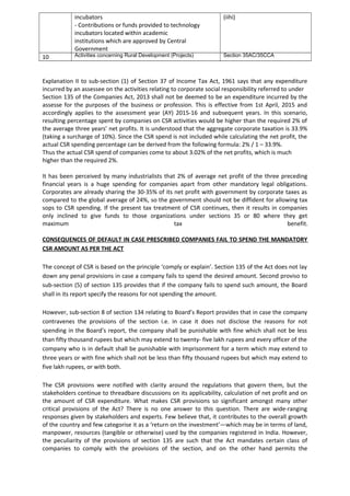 incubators
- Contributions or funds provided to technology
incubators located within academic
institutions which are approved by Central
Government
(iihi)
10 Activities concerning Rural Development (Projects) Section 35AC/35CCA
Explanation II to sub-section (1) of Section 37 of Income Tax Act, 1961 says that any expenditure
incurred by an assessee on the activities relating to corporate social responsibility referred to under
Section 135 of the Companies Act, 2013 shall not be deemed to be an expenditure incurred by the
assesse for the purposes of the business or profession. This is effective from 1st April, 2015 and
accordingly applies to the assessment year (AY) 2015-16 and subsequent years. In this scenario,
resulting percentage spent by companies on CSR activities would be higher than the required 2% of
the average three years’ net profits. It is understood that the aggregate corporate taxation is 33.9%
(taking a surcharge of 10%). Since the CSR spend is not included while calculating the net profit, the
actual CSR spending percentage can be derived from the following formula: 2% / 1 – 33.9%.
Thus the actual CSR spend of companies come to about 3.02% of the net profits, which is much
higher than the required 2%.
It has been perceived by many industrialists that 2% of average net profit of the three preceding
financial years is a huge spending for companies apart from other mandatory legal obligations.
Corporates are already sharing the 30-35% of its net profit with government by corporate taxes as
compared to the global average of 24%, so the government should not be diffident for allowing tax
sops to CSR spending. If the present tax treatment of CSR continues, then it results in companies
only inclined to give funds to those organizations under sections 35 or 80 where they get
maximum tax benefit.
CONSEQUENCES OF DEFAULT IN CASE PRESCRIBED COMPANIES FAIL TO SPEND THE MANDATORY
CSR AMOUNT AS PER THE ACT
The concept of CSR is based on the principle ‘comply or explain’. Section 135 of the Act does not lay
down any penal provisions in case a company fails to spend the desired amount. Second proviso to
sub-section (5) of section 135 provides that if the company fails to spend such amount, the Board
shall in its report specify the reasons for not spending the amount.
However, sub-section 8 of section 134 relating to Board’s Report provides that in case the company
contravenes the provisions of the section i.e. in case it does not disclose the reasons for not
spending in the Board’s report, the company shall be punishable with fine which shall not be less
than fifty thousand rupees but which may extend to twenty- five lakh rupees and every officer of the
company who is in default shall be punishable with imprisonment for a term which may extend to
three years or with fine which shall not be less than fifty thousand rupees but which may extend to
five lakh rupees, or with both.
The CSR provisions were notified with clarity around the regulations that govern them, but the
stakeholders continue to threadbare discussions on its applicability, calculation of net profit and on
the amount of CSR expenditure. What makes CSR provisions so significant amongst many other
critical provisions of the Act? There is no one answer to this question. There are wide-ranging
responses given by stakeholders and experts. Few believe that, it contributes to the overall growth
of the country and few categorise it as a ‘return on the investment’—which may be in terms of land,
manpower, resources (tangible or otherwise) used by the companies registered in India. However,
the peculiarity of the provisions of section 135 are such that the Act mandates certain class of
companies to comply with the provisions of the section, and on the other hand permits the
 