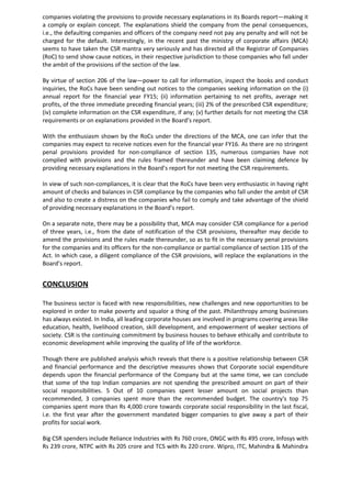 companies violating the provisions to provide necessary explanations in its Boards report—making it
a comply or explain concept. The explanations shield the company from the penal consequences,
i.e., the defaulting companies and officers of the company need not pay any penalty and will not be
charged for the default. Interestingly, in the recent past the ministry of corporate affairs (MCA)
seems to have taken the CSR mantra very seriously and has directed all the Registrar of Companies
(RoC) to send show cause notices, in their respective jurisdiction to those companies who fall under
the ambit of the provisions of the section of the law.
By virtue of section 206 of the law—power to call for information, inspect the books and conduct
inquiries, the RoCs have been sending out notices to the companies seeking information on the (i)
annual report for the financial year FY15; (ii) information pertaining to net profits, average net
profits, of the three immediate preceding financial years; (iii) 2% of the prescribed CSR expenditure;
(iv) complete information on the CSR expenditure, if any; (v) further details for not meeting the CSR
requirements or on explanations provided in the Board’s report.
With the enthusiasm shown by the RoCs under the directions of the MCA, one can infer that the
companies may expect to receive notices even for the financial year FY16. As there are no stringent
penal provisions provided for non-compliance of section 135, numerous companies have not
complied with provisions and the rules framed thereunder and have been claiming defence by
providing necessary explanations in the Board’s report for not meeting the CSR requirements.
In view of such non-compliances, it is clear that the RoCs have been very enthusiastic in having right
amount of checks and balances in CSR compliance by the companies who fall under the ambit of CSR
and also to create a distress on the companies who fail to comply and take advantage of the shield
of providing necessary explanations in the Board’s report.
On a separate note, there may be a possibility that, MCA may consider CSR compliance for a period
of three years, i.e., from the date of notification of the CSR provisions, thereafter may decide to
amend the provisions and the rules made thereunder, so as to fit in the necessary penal provisions
for the companies and its officers for the non-compliance or partial compliance of section 135 of the
Act. In which case, a diligent compliance of the CSR provisions, will replace the explanations in the
Board’s report.
CONCLUSION
The business sector is faced with new responsibilities, new challenges and new opportunities to be
explored in order to make poverty and squalor a thing of the past. Philanthropy among businesses
has always existed. In India, all leading corporate houses are involved in programs covering areas like
education, health, livelihood creation, skill development, and empowerment of weaker sections of
society. CSR is the continuing commitment by business houses to behave ethically and contribute to
economic development while improving the quality of life of the workforce.
Though there are published analysis which reveals that there is a positive relationship between CSR
and financial performance and the descriptive measures shows that Corporate social expenditure
depends upon the financial performance of the Company but at the same time, we can conclude
that some of the top Indian companies are not spending the prescribed amount on part of their
social responsibilities. 5 Out of 10 companies spent lesser amount on social projects than
recommended, 3 companies spent more than the recommended budget. The country's top 75
companies spent more than Rs 4,000 crore towards corporate social responsibility in the last fiscal,
i.e. the first year after the government mandated bigger companies to give away a part of their
profits for social work.
Big CSR spenders include Reliance Industries with Rs 760 crore, ONGC with Rs 495 crore, Infosys with
Rs 239 crore, NTPC with Rs 205 crore and TCS with Rs 220 crore. Wipro, ITC, Mahindra & Mahindra
 