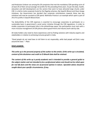 and Hindustan Unilever are among the 28 companies that met the mandatory CSR spending norm of
at least 2% of their annual average net profits for the preceding three years. As per the data, health,
education and skill development are the sectors that seem to have attracted large chunks under
CSR. In a bid to invite corporate funds for the flagship schemes, like Swachh Bharat and Clean Ganga
initiatives, the Government has decided that corporate contributions towards these two key
initiatives will now be counted as CSR spend. Mahindra Finance is an example which spent a part of
2% of its profits in Swachh Bharat Kosh.
Tax deductibility of the CSR expenses is essential to encourage corporates to participate on a
sustainable basis in government’s social sector initiative through the CSR regulations. In order to
enable corporates to participate fully in the philanthropy space, the participation must start with a
more inclusive management of CSR policies where government and industry work side by side.
All stake-holders also need to share experiences and try finding solutions with industry experts and
stakeholders in relation to achieving inclusive growth in India.
“Good people do not need laws to tell them to act responsibly, while bad people will find a way
around the laws.” - Plato
DISCLAIMER:
This write up is the personal property of the author to this article. If this write-up is circulated,
content of this disclaimer and credit to CS Bhavik Gala shall be retained.
The content of this write up is purely academic and is intended to provide a general guide to
the subject matter and not intended to be a professional advice and should not be relied upon
for real life facts and the views are of personal opinion in nature. Specialist advice should be
sought about your specific circumstances, if any.
 