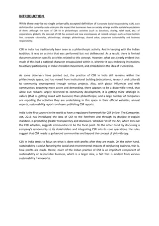 INTRODUCTION
While there may be no single universally accepted definition of Corporate Social Responsibility (CSR), each
definition that currently exists underpins the impact that businesses have on society at large and the societal expectations
of them. Although the roots of CSR lie in philanthropic activities (such as donations, charity, relief work, etc.) of
corporations, globally, the concept of CSR has evolved and now encompasses all related concepts such as triple bottom
line, corporate citizenship, philanthropy, strategic philanthropy, shared value, corporate sustainability and business
responsibility.
CSR in India has traditionally been seen as a philanthropic activity. And in keeping with the Indian
tradition, it was an activity that was performed but not deliberated. As a result, there is limited
documentation on specific activities related to this concept. However, what was clearly evident that
much of this had a national character encapsulated within it, whether it was endowing institutions
to actively participating in India’s freedom movement, and embedded in the idea of trusteeship.
As some observers have pointed out, the practice of CSR in India still remains within the
philanthropic space, but has moved from institutional building (educational, research and cultural)
to community development through various projects. Also, with global influences and with
communities becoming more active and demanding, there appears to be a discernible trend, that
while CSR remains largely restricted to community development, it is getting more strategic in
nature (that is, getting linked with business) than philanthropic, and a large number of companies
are reporting the activities they are undertaking in this space in their official websites, annual
reports, sustainability reports and even publishing CSR reports.
India is the first country in the world to have a regulatory framework for CSR by law. The Companies
Act, 2013 has introduced the idea of CSR to the forefront and through its disclose-or-explain
mandate, is promoting greater transparency and disclosure. Schedule VII of the Act, which lists out
the CSR activities, suggests communities to be the focal point. On the other hand, by discussing a
company’s relationship to its stakeholders and integrating CSR into its core operations, the rules
suggest that CSR needs to go beyond communities and beyond the concept of philanthropy.
CSR in India tends to focus on what is done with profits after they are made. On the other hand,
sustainability is about factoring the social and environmental impacts of conducting business, that is,
how profits are made. Hence, much of the Indian practice of CSR is an important component of
sustainability or responsible business, which is a larger idea, a fact that is evident from various
sustainability frameworks.
 