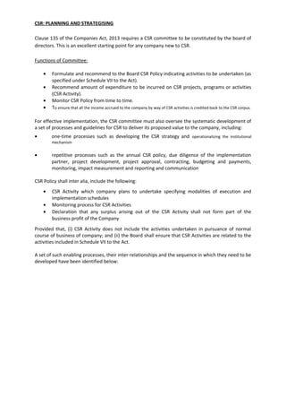 CSR: PLANNING AND STRATEGISING
Clause 135 of the Companies Act, 2013 requires a CSR committee to be constituted by the board of
directors. This is an excellent starting point for any company new to CSR.
Functions of Committee:
• Formulate and recommend to the Board CSR Policy indicating activities to be undertaken (as
specified under Schedule VII to the Act).
• Recommend amount of expenditure to be incurred on CSR projects, programs or activities
(CSR Activity).
• Monitor CSR Policy from time to time.
• To ensure that all the income accrued to the company by way of CSR activities is credited back to the CSR corpus.
,
For effective implementation, the CSR committee must also oversee the systematic development of
a set of processes and guidelines for CSR to deliver its proposed value to the company, including:
• one-time processes such as developing the CSR strategy and operationalizing the institutional
mechanism
• repetitive processes such as the annual CSR policy, due diligence of the implementation
partner, project development, project approval, contracting, budgeting and payments,
monitoring, impact measurement and reporting and communication
CSR Policy shall inter alia, include the following:
• CSR Activity which company plans to undertake specifying modalities of execution and
implementation schedules
• Monitoring process for CSR Activities
• Declaration that any surplus arising out of the CSR Activity shall not form part of the
business profit of the Company
Provided that, (i) CSR Activity does not include the activities undertaken in pursuance of normal
course of business of company; and (ii) the Board shall ensure that CSR Activities are related to the
activities included in Schedule VII to the Act.
A set of such enabling processes, their inter-relationships and the sequence in which they need to be
developed have been identified below:
 