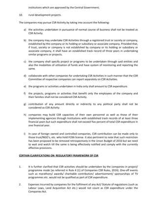 institutions which are approved by the Central Government;
10. rural development projects.
The companies may pursue CSR Activity by taking into account the following:
a) the activities undertaken in pursuance of normal course of business shall not be treated as
CSR Activity.
b) the company may undertake CSR Activities through a registered trust or society or company,
established by the company or its holding or subsidiary or associate company. Provided that,
if trust, society or company is not established by company or its holding or subsidiary or
associate company, it shall have an established track record of three years in undertaking
similar programs or projects.
c) the company shall specify project or programs to be undertaken through said entities and
also the modalities of utilization of funds and have system of monitoring and reporting the
same.
d) collaborate with other companies for undertaking CSR Activities in such manner that the CSR
Committee of respective companies can report separately on CSR Activities.
e) the programs or activities undertaken in India only shall amount to CSR expenditure.
f) the projects, programs or activities that benefit only the employees of the company and
their families shall not be considered CSR Activity.
g) contribution of any amount directly or indirectly to any political party shall not be
considered as CSR Activity.
h) companies may build CSR capacities of their own personnel as well as those of their
implementing agencies through Institutions with established track records of at least three
financial years but such expenditure shall not exceed five percent of total CSR expenditure in
one financial year.
i) In case of foreign owned and controlled companies, CSR contribution can be made only to
those trust/NGO’s, etc. who hold FCRA license. It also pertinent to note that such restriction
has been proposed to be removed retrospectively in the Union Budget of 2016 but we need
to wait and watch till the same is being effectively notified and comply with the currently
effective provisions.
CERTAIN CLARIFICATIONS ON REGULATORY FRAMEWORK OF CSR
1. It is further clarified that CSR activities should be undertaken by the companies in project/
programme mode [as referred in Rule 4 (1) of Companies CSR Rules, 2014]. One-off events
such as marathons/ awards/ charitable contribution/ advertisement/ sponsorships of TV
programmes etc. would not be qualified as part of CSR expenditure.
2. Expenses incurred by companies for the fulfilment of any Act/ Statute of regulations (such as
Labour Laws, Land Acquisition Act etc.) would not count as CSR expenditure under the
Companies Act.
 