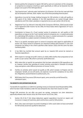 3. Salaries paid by the companies to regular CSR staff as well as to volunteers of the companies
(in proportion to company’s time/hours spent specifically on CSR) can be factored into CSR
project cost as part of the CSR expenditure.
4. “Any financial year” referred under Sub-Section (1) of Section 135 of the Act read with Rule
3(2) of Companies CSR Rule, 2014, implies ‘any of the three preceding financial years’.
5. Expenditure incurred by Foreign Holding Company for CSR activities in India will qualify as
CSR spend of the Indian subsidiary if, the CSR expenditures are routed through Indian
subsidiaries and if the Indian subsidiary is required to do so as per section 135 of the Act.
6. ‘Registered Trust’ (as referred in Rule 4(2) of the Companies CSR Rules, 2014) would include
Trusts registered under Income Tax Act 1956, for those States where registration of Trust is
not mandatory.
7. Contribution to Corpus of a Trust/ society/ section 8 companies etc. will qualify as CSR
expenditure as long as (a) the Trust/ society/ section 8 companies etc. is created exclusively
for undertaking CSR activities or (b) where the corpus is created exclusively for a purpose
directly relatable to a subject covered in Schedule VII of the Act.
8. There is no specific exemption given to section 8 companies with regard to applicability of
section 135, hence section 8 companies are required to follow CSR provisions in case such
companies are falling in the criteria specified under Section 135(1) and the same has been
clarified by MCA.
9. It has MCA has clarified that amount spent by co. towards CSR cannot be claimed as
‘business expenditure’;
10. With respect to ‘average net profit’ criteria u/s 135(5), MCA clarifies that computation of net
profit is as per section 198, which is primarily ‘profit before tax’;
11. MCA states that no specific tax exemptions that has been extended to CSR expenditure per
se, however clarifies that spending on certain activities prescribed in Schedule VII already
enjoy exemptions under different provisions of Income Tax Act;
12. Clarifies on activities which would not qualify as CSR, which includes: (i) Projects only for
employees’ benefit, (ii) one-off events, (iii) expenses incurred for compliance of any other
Act / Regulation, (iv) Contribution to political party, etc.;
13. MCA States that if any excess CSR amount spent, same cannot be carried forward to
subsequent years;
TAX BENEFITS FOR EXPENDITURE ON CSR
Tax benefits for expenditure on CSR Firms spending money on Corporate Social Responsibility (CSR),
which has been made mandatory under the new Companies Act, have more reasons to cheer.
Though CSR provisions do not offer any great tax savings, companies can claim deductions
specifically allowed under Sections 30 to 36 of the Income Tax (IT) Act, 1961.
1. Section 30 of the IT Act allows deductions against expenditure incurred on repairs and
insurance in respect of machinery, plant and furniture used for CSR activities.
2. Rent, rates, taxes and repairs incurred on buildings or other assets taken on lease earmarked
for CSR activity would also qualify for deductions.
 