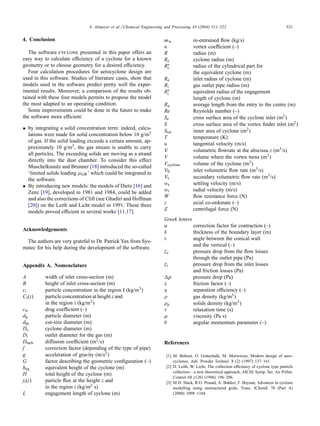 S. Altmeyer et al. / Chemical Engineering and Processing 43 (2004) 511–522 521
4. Conclusion
The software cyclone presented in this paper offers an
easy way to calculate efficiency of a cyclone for a known
geometry or to choose geometry for a desired efficiency.
Four calculation procedures for aerocyclone design are
used in this software. Studies of literature cases, show that
models used in the software predict pretty well the exper-
imental results. Moreover, a comparison of the results ob-
tained with these four models permits to propose the model
the most adapted to an operating condition.
Some improvements could be done in the future to make
the software more efficient:
• by integrating a solid concentration term: indeed, calcu-
lations were made for solid concentration below 10 g/m3
of gas. If the solid loading exceeds a certain amount, ap-
proximately 10 g/m3, the gas stream is unable to carry
all particles. The exceeding solids are moving as a strand
directly into the dust chamber. To consider this effect
Muschelknautz and Brunner [18] introduced the so-called
‘limited solids loading µGR’ which could be integrated in
the software.
• By introducing new models: the models of Dietz [16] and
Zenz [19], developed in 1981 and 1984, could be added
and also the corrections of Clift (see Ghadiri and Hoffman
[20]) on the Leith and Licht model in 1991. These three
models proved efficient in several works [11,17].
Acknowledgements
The authors are very grateful to Dr. Patrick Yax from Sys-
matec for his help during the development of the software.
Appendix A. Nomenclature
A width of inlet cross-section (m)
B height of inlet cross-section (m)
ci particle concentration in the region I (kg/m3)
Ci(z) particle concentration at height z and
in the region i (kg/m3)
cw drag coefficient (–)
dp particle diameter (m)
dpc cut-size diameter (m)
Dc cyclone diameter (m)
Di outlet diameter for the gas (m)
Dturb diffusion coefficient (m2/s)
f correction factor (depending of the type of pipe)
g acceleration of gravity (m/s2)
G factor describing the geometric configuration (–)
heq equivalent height of the cyclone (m)
H total height of the cyclone (m)
ji(z) particle flux at the height z and
in the region i (kg/m2 s)
L engagement length of cyclone (m)
mw re-entrained flow (kg/s)
n vortex coefficient (–)
R radius (m)
Rc cyclone radius (m)
R∗
c radius of the cylindrical part for
the equivalent cyclone (m)
Re inlet radius of cyclone (m)
Ri gas outlet pipe radius (m)
R∗
i equivalent radius of the engagement
length of cyclone (m)
Rα average length from the entry to the centre (m)
Re Reynolds number (–)
Se cross surface area of the cyclone inlet (m2)
S cross surface area of the vortex finder inlet (m2)
Stot inner area of cyclone (m2)
T temperature (K)
u tangential velocity (m/s)
V volumetric flowrate at the abscissa z (m3/s)
V volume where the vortex turns (m3)
Vcyclone volume of the cyclone (m3)
V0 inlet volumetric flow rate (m3/s)
Vs secondary volumetric flow rate (m3/s)
ws settling velocity (m/s)
wr radial velocity (m/s)
W flow resistance force (N)
z axial co-ordonate (–)
Z centrifugal force (N)
Greek letters
α correction factor for contraction (–)
δ thickness of the boundary layer (m)
ε angle between the conical wall
and the vertical (–)
ζe pressure drop from the flow losses
through the outlet pipe (Pa)
ζi pressure drop from the inlet losses
and friction losses (Pa)
p pressure drop (Pa)
λ friction factor (–)
η separation efficiency (–)
ρ gas density (kg/m3)
ρp solids density (kg/m3)
τ relaxation time (s)
µ viscosity (Pa s)
θ angular momentum parameter (–)
References
[1] M. Bohnet, O. Gottschalk, M. Morweiser, Modern design of aero-
cyclones, Adv. Powder Technol. 8 (2) (1997) 137–161.
[2] D. Leith, W. Licht, The collection efficiency of cyclone type particle
collectors—a new theoretical approach, AIChE Symp. Ser. Air Pollut.
Control 68 (126) (1996) 196–206.
[3] M.D. Slack, R.O. Prasad, A. Bakker, F. Boysan, Advances in cyclone
modelling using unstructured grids, Trans. IChemE 78 (Part A)
(2000) 1098–1104.
 