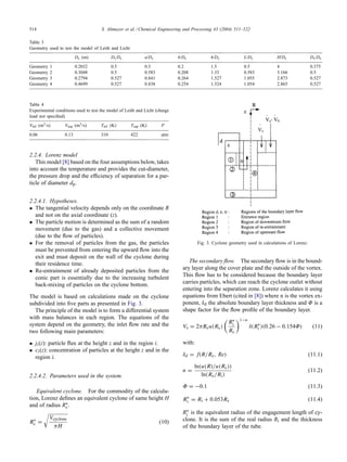 514 S. Altmeyer et al. / Chemical Engineering and Processing 43 (2004) 511–522
Table 3
Geometry used to test the model of Leith and Licht
Dc (m) Di/Dc a/Dc b/Dc h/Dc L/Dc H/Dc Ds/Dc
Geometry 1 0.2032 0.5 0.5 0.2 1.5 0.5 4 0.375
Geometry 2 0.3048 0.5 0.583 0.208 1.33 0.583 3.166 0.5
Geometry 3 0.2794 0.527 0.841 0.264 1.527 1.055 2.873 0.527
Geometry 4 0.4699 0.527 0.838 0.254 1.524 1.054 2.865 0.527
Table 4
Experimental conditions used to test the model of Leith and Licht (charge
load not specified)
Vinf (m3/s) Vsup (m3/s) Tinf (K) Tsup (K) P
0.06 0.13 310 422 atm
2.2.4. Lorenz model
This model [8] based on the four assumptions below, takes
into account the temperature and provides the cut-diameter,
the pressure drop and the efficiency of separation for a par-
ticle of diameter dp.
2.2.4.1. Hypotheses.
• The tangential velocity depends only on the coordinate R
and not on the axial coordinate (z).
• The particle motion is determined as the sum of a random
movement (due to the gas) and a collective movement
(due to the flow of particles).
• For the removal of particles from the gas, the particles
must be prevented from entering the upward flow into the
exit and must deposit on the wall of the cyclone during
their residence time.
• Re-entrainment of already deposited particles from the
conic part is essentially due to the increasing turbulent
back-mixing of particles on the cyclone bottom.
The model is based on calculations made on the cyclone
subdivided into five parts as presented in Fig. 3.
The principle of the model is to form a differential system
with mass balances in each region. The equations of the
system depend on the geometry, the inlet flow rate and the
two following main parameters:
• ji(z): particle flux at the height z and in the region i.
• ci(z): concentration of particles at the height z and in the
region i.
2.2.4.2. Parameters used in the system.
Equivalent cyclone. For the commodity of the calcula-
tion, Lorenz defines an equivalent cyclone of same height H
and of radius R∗
c.
R∗
c =

Vcyclone
πH
(10)
Fig. 3. Cyclone geometry used in calculations of Lorenz.
The secondary flow. The secondary flow is in the bound-
ary layer along the cover plate and the outside of the vortex.
This flow has to be considered because the boundary layer
carries particles, which can reach the cyclone outlet without
entering into the separation zone. Lorenz calculates it using
equations from Ebert (cited in [8]) where n is the vortex ex-
ponent, δd the absolute boundary layer thickness and Φ is a
shape factor for the flow profile of the boundary layer.
Vs = 2πRcu(Rc)

R∗
i
Rc
1−n
δ(R∗
i )(0.26 − 0.154Φ) (11)
with:
δd = f(R/Rc, Re) (11.1)
n =
ln(u(R)/u(Rc))
ln(Rc/Ri)
(11.2)
Φ = −0.1 (11.3)
R∗
i = Ri + 0.053Rc (11.4)
R∗
i is the equivalent radius of the engagement length of cy-
clone. It is the sum of the real radius Ri and the thickness
of the boundary layer of the tube.
 