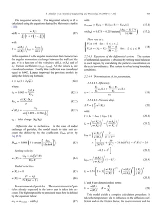S. Altmeyer et al. / Chemical Engineering and Processing 43 (2004) 511–522 515
The tangential velocity. The tangential velocity at R is
calculated using the equations derived by Meissner (cited in
[10])
u(R) =
u(Rc)
R
Rc
1 + ϑ 1 − R
Rc
(12)
with
ϑ =
u(Rc)
w(Rc)

λcyl +
λcone
sin ε

In this equation θ is the angular momentum that characterises
the angular momentum exchange between the wall and the
gas. θ is a function of the velocities u(Rc), w(Rc) and of
λi: friction coefficients (λcyl, λcone). All the values λi are
considered constant. Usually this coefficient was considered
equal to 0.007. Lorenz improved the previous models by
using the following formula:
λ = λ0(1 + 2
√
ϕe) (12a)
where:
λ0 = 0.005 +
287.4
Rew
(12.1)
Rew =
u(Rc)Dcρ
µ
(12.2)
u
(Rc) =
V0
ab 0.889 − 0.204 b
Rc
(12.3)
ϕe : inlet charge (kg/kg)
Diffusivity due to turbulence. In the case of radial
exchange of particles, the model needs to take into ac-
count the diffusivity by the coefficient: Dturb given by
Eq. (13):
Dturb = 0.006

1 + arctan

Retr
136 864

(13)
Settling velocity.
ws(R) =
(ρp − ρ)d2
pu2(R)
18µR
(14)
Radial velocities.
w(Rc) = 0 (15)
w(Ri) =
(V − Vs)
2πRi(H − L)
(16)
Re-entrainment of particles. The re-entrainment of par-
ticles already separated in the lower part is taken into ac-
count. The highest possible re-entrained mass flow is defined
by the equation below:
mw = mw,max · w(Res) (17)
with:
mw,max = V0c0 − V(L)c4(L) − Vsctr(L) (17.1)
w(Res) = 0.375 − 0.238 arctan

Res − 35 776
10 548

(17.2)
Flow rate at z.



V(z) = 0 for : 0 ≤ z ≤ L
V(z) = (V0 − Vs)
(H − z)
(H − L)
for : L ≤ z ≤ H
(18)
2.2.4.3. Equations of the differential system. The system
of differential equations is obtained by writing mass balances
in each region, by calculating the particle concentration on
the axial co-ordinate z. The system is solved using boundary
conditions.
2.2.4.4. Determination of the parameters.
2.2.4.4.1. Efficiency.
η = 1 −
Vs
V0
ctr(L) +
V0 − Vs
V0
c4(L)
c0
(19)
2.2.4.4.2. Pressure drop.
P = ξ
ρ
2
w2
(Rc) (20)
with:
ξ = ξe + ξstat + ξdyn + ξi (20.1)
ξe =

u(Rc)
w(Rc)
2
−

u(Rc)
w(Rc)
2
(20.2)
ξstat =

u(Rc)
w(Rc)
2
2
(1 + ϑ)4
×

1
2R4U2
+
3ϑ
R2U
− 3ϑ ln(R2
U) − ϑ3
R2
U − 3ϑ
−0.5 + ϑ3

(20.3)
ξdyn =

u(Rc)
w(Rc)
2
(1 − U2
) (20.4)
ξi = 0.74

2 + 3

u(Ri)
w(Ri)
4/3
+

u(Ri)
w(Ri)
2
 
Rc
Ri
4
(20.5)
U and R are dimensionless terms:
U =
u(Ri)
u(Rc)
, R =
Ri
Rc
(21)
This model yields a complex calculation procedure. It
takes the temperature, via its influence on the diffusion coef-
ficient and on the friction factor, the re-entrainment and the
 