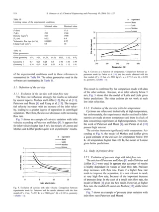 518 S. Altmeyer et al. / Chemical Engineering and Processing 43 (2004) 511–522
Table 10
Limiting values of the experimental conditions
Minimal value Maximal value
P (bar) 1 15.6
T (K) 293 1300
Density (kg/m3) 860 3900
Dc (m) 0.023 0.4
Volumetric flow rate (m3/s) 0.00005 0.25
Charge load (g/m3) 0.8 10
Table 11
Other geometries
Other geometry a/Dc b/Dc Ds/Dc Di/Dc H/Dc L/Dc h/Dc
Geometry 1 0.5 0.25 0.25 0.5 3.98 1.06 1.99
Geometry 2 0.38 0.19 0.38 0.31 4.31 1.13 1.81
of the experimental conditions used in these references is
summarised in Table 10. The other geometries used in the
software are summarised in Table 11.
3.1. Definition of the cut size
3.1.1. Evolution of the cut-size with inlet flow rate
The flow rate influences strongly the results as indicated
by several reports: Mothes and Löffler [12], Ray et al. [11],
Patterson and Munz [9] and Xiang et al. [15]. The tangen-
tial velocity increases with an increase of the inlet veloc-
ity, leading to a greater degree of separation in centrifugal
separators. Therefore, the cut-size decreases with increasing
flow rate.
Fig. 5 shows an example of cut-size variation with inlet
velocity according to Patterson and Munz [9]. It appears that
for inlet velocity higher than 5 m/s, the models of Lorenz and
Mothes and Löffler predict quite well experiments’ results.
Fig. 5. Evolution of cut-size with inlet velocity. Comparison between
experiments made by Patterson and the results obtained with the four
models (P = 1 bar, T = 293 K, d = 3900 kg/m3, Dc = 0.102 m, geometry
1 (Table 11)).
Fig. 6. Cut-size as a function of temperature. Comparison between ex-
periments made by Parker et al. [10] and the results obtained with the
four models (P = 1.9 bar, d = 2300 kg/m3, ui = 1.77–2 m/s, Dc = 0.058
m, geometry 2 (Table 11)).
This result is confirmed by the comparison made with data
of the other authors. However, at an inlet velocity below 5
m/s, Fig. 5 shows that the model of Leith and Licht gives
better predictions. The other authors do not work at such
low inlet velocities.
3.1.2. Evolution of the cut-size with the temperature
Cyclones are often used industrially at high temperature,
but unfortunately, the experimental studies realised in labo-
ratories are made at room temperature and there is a lack of
data concerning experiments at high temperature. However,
the work of Patterson and Munz [9], and Parker et al. [10]
present high interest.
The cut-size increases significantly with temperature. Ac-
cording to Fig. 6, the model of Mothes and Löffler gives
a good estimate of the cut-size for temperature below 450
K. At temperature higher than 450 K, the model of Lorenz
gives better predictions.
3.2. Study of pressure drop
3.2.1. Evolution of pressure drop with inlet flow rate
The articles of Patterson and Munz [9] and of Mothes and
Löffler [12] were used. It appears that accuracy of results
is highly dependent on values of inlet flow rate. Pressure
drop increases with flow rate. Even if a higher flow rate
tends to improve the separation, it is not relevant to work
at very high flow rate, because of the important increase
of pressure drop. In the case of a small inlet flow rate, the
model of Barth [1] gives the best result. However, at higher
flow rate, the model of Lorenz and Mothes [12] yields better
results.
Fig. 7 shows an example of pressure drop variation with
inlet flow rate (Patterson and Munz).
 