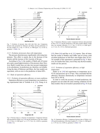 S. Altmeyer et al. / Chemical Engineering and Processing 43 (2004) 511–522 519
Fig. 7. Evolution of pressure drop with inlet flow rate. Comparison
between data presented by Patterson and Munz and the predictions of
the four models (P = 1 bar, T = 293 K, d = 3900 kg/m3, Dc = 0.102 m,
geometry 1 (Table 11)).
3.2.2. Evolution of pressure drop with temperature
The pressure drop decreases significantly with rising tem-
perature. This effect is mainly due to the decrease of the
density and the increase of the viscosity of the gas.
According to Fig. 8, the models of Barth and of Lorenz
give quite a good approximation of the pressure drop. How-
ever, Barth’s model does not take into account temperature
in its calculations: its predictions are, therefore, not reliable.
Using the data of Patterson and Munz, the four models are
equivalent, with an error in the prediction of about 80%.
3.3. Study of separation efficiency
3.3.1. Evolution of separation efficiency at room conditions
Separation efficiency at room temperature was studied us-
ing experimental data of Yoshida et al. [13], Xiang et al.
Fig. 8. Pressure drop as a function of temperature. Comparison between
data presented by Parker et al. [10] and the predictions of the four models
(P = 1.9 bar, d = 2300 kg/m3, ui = 1.77–2 m/s, Dc = 0.058 m, geometry
2 (Table 11)).
Fig. 9. Separation efficiency results. Comparison between data presented
by Ray et al. [11] and the predictions of the three models (Barth’s model
does not calculate efficiency, P = 1.7 bar, T = 293 K, d = 2640 kg/m3,
ui=11 m/s, Dc = 0.4 m, Stairmand geometry).
[15], Dietz [16] and Ray et al. [11] reports. They all show
that the model of Mothes and Löffler and of Lorenz yield
excellent predictions at inlet flow rates higher than 10 m/s.
An example of this agreement is presented in Fig. 9. How-
ever, for smaller flow rates, even if they stay the best models,
results are less precise.
3.3.2. Evolution of separation efficiency at high
temperature
Parker et al. [10] led experiments at temperature up to
973 K and pressures up to 25 bars. They concluded that the
efficiency decreases dramatically as temperature increases
from 293 to 993 K.
In order to verify the accuracy of model predictions, the
program was run under the same running conditions for the
three models. One set of results is presented on Fig. 10. It can
Fig. 10. Separation efficiency. Comparison between data of Parker et al.
[10] and the predictions of the three models (P = 1.9 bar, d = 2300 kg/m3,
ui = 1.97 m/s, Dc = 0.058 m, geometry 2 (Table 11)).
 