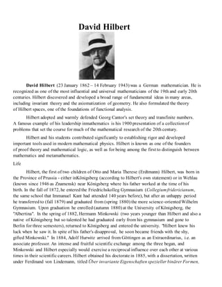 David Hilbert 
David Hilbert (23 January 1862 – 14 February 1943) was a German mathematician. He is 
recognized as one of the most influential and universal mathematicians of the 19th and early 20th 
centuries. Hilbert discovered and developed a broad range of fundamental ideas in many areas, 
including invariant theory and the axiomatization of geometry. He also formulated the theory 
of Hilbert spaces, one of the foundations of functional analysis. 
Hilbert adopted and warmly defended Georg Cantor's set theory and transfinite numbers. 
A famous example of his leadership inmathematics is his 1900 presentation of a collection of 
problems that set the course for much of the mathematical research of the 20th century. 
Hilbert and his students contributed significantly to establishing rigor and developed 
important tools used in modern mathematical physics. Hilbert is known as one of the founders 
of proof theory and mathematical logic, as well as for being among the first to distinguish between 
mathematics and metamathematics. 
Life 
Hilbert, the first of two children of Otto and Maria Therese (Erdtmann) Hilbert, was born in 
the Province of Prussia - either inKönigsberg (according to Hilbert's own statement) or in Wehlau 
(known since 1946 as Znamensk) near Königsberg where his father worked at the time of his 
birth. In the fall of 1872, he entered the Friedrichskolleg Gymnasium (Collegium fridericianum, 
the same school that Immanuel Kant had attended 140 years before), but after an unhappy period 
he transferred to (fall 1879) and graduated from (spring 1880) the more science-oriented Wilhelm 
Gymnasium. Upon graduation he enrolled (autumn 1880) at the University of Königsberg, the 
"Albertina". In the spring of 1882, Hermann Minkowski (two years younger than Hilbert and also a 
native of Königsberg but so talented he had graduated early from his gymnasium and gone to 
Berlin for three semesters), returned to Königsberg and entered the university. "Hilbert knew his 
luck when he saw it. In spite of his father's disapproval, he soon became friends with the shy, 
gifted Minkowski." In 1884, Adolf Hurwitz arrived from Göttingen as an Extraordinarius, i.e. an 
associate professor. An intense and fruitful scientific exchange among the three began, and 
Minkowski and Hilbert especially would exercise a reciprocal influence over each other at various 
times in their scientific careers. Hilbert obtained his doctorate in 1885, with a dissertation, written 
under Ferdinand von Lindemann, titled Über invariante Eigenschaften spezieller binärer Formen, 
 