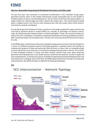 Page 1 of 2
Doc. Ref.: Article-Dec-2017-New Era
New Era: Renewable Energy Beyond Distributed Generation and Utility Scale!
The past few years have witnessed an accelerated transformation in the renewable energy power
generation business sector. A few notable achievements include unprecedent year on year growth in
installed capacity as well as record breaking prices. The Dii mission of emission free power supply is no
longer a dream nor a distant target, but rather a path for the medium term. This transformation is taking
place in a global manner, from China to India, Southeast Asia, UAE, KSA, Jordan, Africa, North America,
Latin America, Australia, and beyond.
So, how did we get here? Simply put! Firstly, innovation in technology coupled with mega manufacturing
scale lead to significant decline in project CAPEX cost. Secondly, as technology and solutions mature,
major de-risking took place leading to better and faster bankability. Thirdly, the economic benefits are
clearer than ever as developers’ competition coupled with development financing availability resulted in
kWh rates being cheaper than fossil generation. Fourthly, the environmental benefit became the icing on
the cake.
In the MENA region, tendered local utility scale renewable energy projects continue to be the driving force
in terms of installed & projected capacity. Distributed generation is gaining interest and catching up
modestly with programs in Dubai and upcoming in KSA and Oman, to name a few. As renewable energy
economic benefits are now crystal clear, a new trend is emerging and would usher a new era. This is similar
to what developed countries in Europe and North America realized many years where electricity
generation and trading became a cross border business model that was based on security of supply and
price competitiveness. A new business case for renewable energy beyond local distributed generation and
local utility scale is emerging. How is That? Well, the MENA region benefits from existing cross border grid
interconnections, like GCCIA and others as depicted the below grid topologies.
GCC
 