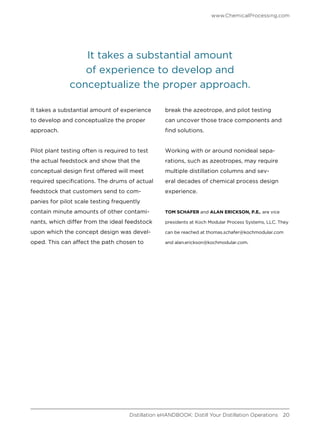 It takes a substantial amount of experience
to develop and conceptualize the proper
approach.
Pilot plant testing often is required to test
the actual feedstock and show that the
conceptual design first offered will meet
required specifications. The drums of actual
feedstock that customers send to com-
panies for pilot scale testing frequently
contain minute amounts of other contami-
nants, which differ from the ideal feedstock
upon which the concept design was devel-
oped. This can affect the path chosen to
break the azeotrope, and pilot testing
can uncover those trace components and
find solutions.
Working with or around nonideal sepa-
rations, such as azeotropes, may require
multiple distillation columns and sev-
eral decades of chemical process design
experience.
TOM SCHAFER and ALAN ERICKSON, P.E., are vice
presidents at Koch Modular Process Systems, LLC. They
can be reached at thomas.schafer@kochmodular.com
and alan.erickson@kochmodular.com.
It takes a substantial amount
of experience to develop and
conceptualize the proper approach.
www.ChemicalProcessing.com
Distillation eHANDBOOK: Distill Your Distillation Operations 20
 