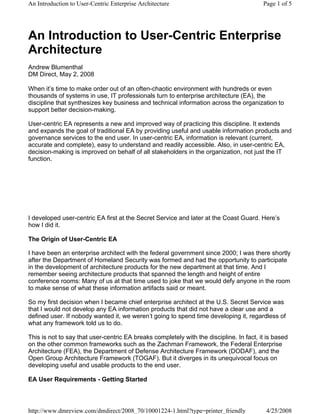 An Introduction to User-Centric Enterprise Architecture                                  Page 1 of 5




An Introduction to User-Centric Enterprise
Architecture
Andrew Blumenthal
DM Direct, May 2, 2008

When it’s time to make order out of an often-chaotic environment with hundreds or even
thousands of systems in use, IT professionals turn to enterprise architecture (EA), the
discipline that synthesizes key business and technical information across the organization to
support better decision-making.

User-centric EA represents a new and improved way of practicing this discipline. It extends
and expands the goal of traditional EA by providing useful and usable information products and
governance services to the end user. In user-centric EA, information is relevant (current,
accurate and complete), easy to understand and readily accessible. Also, in user-centric EA,
decision-making is improved on behalf of all stakeholders in the organization, not just the IT
function.




I developed user-centric EA first at the Secret Service and later at the Coast Guard. Here’s
how I did it.

The Origin of User-Centric EA

I have been an enterprise architect with the federal government since 2000; I was there shortly
after the Department of Homeland Security was formed and had the opportunity to participate
in the development of architecture products for the new department at that time. And I
remember seeing architecture products that spanned the length and height of entire
conference rooms: Many of us at that time used to joke that we would defy anyone in the room
to make sense of what these information artifacts said or meant.

So my first decision when I became chief enterprise architect at the U.S. Secret Service was
that I would not develop any EA information products that did not have a clear use and a
defined user. If nobody wanted it, we weren’t going to spend time developing it, regardless of
what any framework told us to do.

This is not to say that user-centric EA breaks completely with the discipline. In fact, it is based
on the other common frameworks such as the Zachman Framework, the Federal Enterprise
Architecture (FEA), the Department of Defense Architecture Framework (DODAF), and the
Open Group Architecture Framework (TOGAF). But it diverges in its unequivocal focus on
developing useful and usable products to the end user.

EA User Requirements - Getting Started



http://www.dmreview.com/dmdirect/2008_70/10001224-1.html?type=printer_friendly            4/25/2008
 