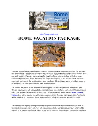 https://www.google.co.in

         ROME VACATION PACKAGE




Tours are a part of everyone's life. Going on a tour helps in breaking the monotony of our fast and daily
life. It refreshes the person a lot and hence the person can enjoy and remove all the stress from his mind
and work properly. If you are planning to go for Italy then Rome is the best place to think of. Large
numbers of people make it very difficult to find a right travel agency on the internet which can really
make their tours one of the best tours they have ever been. Odyssey travel agency is the best option to
go with which can solve your each and every problem related.

The Rome is the perfect place; the Odyssey travel agency can make it even more than perfect. The
Odyssey travel agency will take you to the most admirable places in Rome such as Amalfi Coast, Ancient
Ostia Tour, Borghese museum tour, Caruso Tour, Casanova and a lot more. For your Rome Vacation
Package, they will be proving you with proper accommodation if you are staying overnight. The Hotels
will be full of perfect hospitality. These hotels are full of safety and providing with all your needs.



The Odyssey tours agency will organize and manage all the inclusive shore tours from all the ports of
Rome so that you can enjoy a lot. They will provide you with the world class buses tours which will be
roaming in all the parts of Rome at a glance. You can choose from morning tours from full day tours and
 