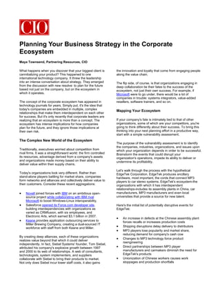 Planning Your Business Strategy in the Corporate
Ecosystem
Maya Townsend, Partnering Resources, CIO

What happens when you discover that your biggest client is         the innovation and loyalty that come from engaging people
cannibalizing your product? This happened to one                   along the value chain.
international technology company. It threw the leadership
into an intense conversation about strategy. They emerged          The flip side, of course, is that organizations engaging in
from the discussion with new resolve: to plan for the future       deep collaboration tie their fates to the success of the
based not just on the company, but on the ecosystem in             ecosystem, not just their own success. For example, if
which it operates.                                                 Microsoft were to go under, there would be a lot of
                                                                   companies in trouble: systems integrators, value-added
The concept of the corporate ecosystem has appeared in             resellers, software trainers, and so on.
technology journals for years. Simply put, it's the idea that
today's companies are embedded in multiple, complex
                                                                   Mapping Your Ecosystem
relationships that make them interdependent on each other
for success. But it's only recently that corporate leaders are
realizing that an ecosystem is more than a concept. The            If your company's fate is intimately tied to that of other
ecosystem has intense implications for how companies               organizations, some of which are your competitors, you're
plan for the future, and they ignore those implications at         going to think differently about their success. To bring this
their own risk.                                                    thinking into your next planning effort in a productive way,
                                                                   start with a simple vulnerability assessment.
The Complex New World of the Ecosystem
                                                                   The purpose of the vulnerability assessment is to identify
                                                                   the companies, industries, organizations, and issues upon
Traditionally, executives worried about competition from           which your organization depends in order to be successful.
rival firms. It was a straightforward world: the firm controlled   Brainstorm the events that could disrupt your
its resources, advantage derived from a company's assets           organization's operations, impede its ability to deliver or
and organizations made money based on their ability to             undermine its profitability.
deliver value within their supply chains.
                                                                   Let's walk through the process with the hypothetical
Today's organizations look very different. Rather than             EdgeTek Corporation. EdgeTek produces ancillary
stand-alone players battling for market share, companies           hardware, most important, the cords that connect MP3
form networks and alliances and collectively deliver value to      players to car stereo systems. EdgeTek's ecosystem-the
their customers. Consider these recent aggregations:               organizations with which it has interdependent
                                                                   relationships-includes its assembly plants in China, car
•   Novell joined forces with IBM on an ambitious open-            manufacturers, MP3 manufacturers and even local
    source project while collaborating with IBM rival              universities that provide a source for new talent.
    Microsoft to boost Windows-Linux interoperability.
•   Salesforce opened its Force.com developer site,                Here's the initial list of potentially disruptive events for
    building interdependencies with organizations as               EdgeTek:
    varied as CRMfusion, with six employees, and
    Electronic Arts, which earned $3.1 billion in 2007.
                                                                   •    An increase in defects at the Chinese assembly plant
•   Keane provides application outsourcing services to                  forces recalls or increases production costs
    Miller Brewing Company, creating a dual-sourced IT
    workforce with staff from both Keane and Miller.
                                                                   •    Shipping disruptions delay delivery to distributors
                                                                   •    MP3 players lose popularity and market share,
                                                                        reducing demand for company's cash cow
By creating deep alliances, each of these organizations
                                                                   •    Changes to MP3 technology force product
realizes value beyond that which it could deliver
                                                                        reengineering
independently. In fact, Siebel Systems' founder, Tom Siebel,
attributed his company's explosive growth between 1997             •    Direct partnerships between MP3 player
and 2000 to its web of relationships. A web of consultants,             manufacturers and carmakers diminish the need for
technologists, system implementers, and suppliers                       EdgeTek's products
collaborate with Siebel to bring their products to market.         •    Unionization of Chinese workers causes work
Not only does Siebel incur lower staff costs, it also gains             stoppages and production shortfalls
 