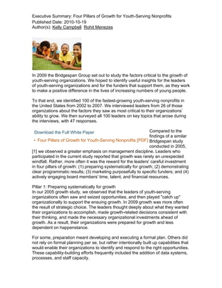 Executive Summary: Four Pillars of Growth for Youth-Serving Nonprofits
Published Date: 2010-10-19
Author(s): Kelly Campbell Rohit Menezes




In 2009 the Bridgespan Group set out to study the factors critical to the growth of
youth-serving organizations. We hoped to identify useful insights for the leaders
of youth-serving organizations and for the funders that support them, as they work
to make a positive difference in the lives of increasing numbers of young people.

To that end, we identified 100 of the fastest-growing youth-serving nonprofits in
the United States from 2002 to 2007. We interviewed leaders from 26 of those
organizations about the factors they saw as most critical to their organizations’
ability to grow. We then surveyed all 100 leaders on key topics that arose during
the interviews, with 47 responses.

 Download the Full White Paper                                   Compared to the
                                                                 findings of a similar
 • Four Pillars of Growth for Youth-Serving Nonprofits [PDF] Bridgespan study
                                                                 conducted in 2005,
[1] we observed a greater emphasis on management discipline. Leaders who
participated in the current study reported that growth was rarely an unexpected
windfall. Rather, more often it was the reward for the leaders' careful investment
in four pillars of growth: (1) preparing systematically for growth; (2) demonstrating
clear programmatic results; (3) marketing purposefully to specific funders; and (4)
actively engaging board members' time, talent, and financial resources.

Pillar 1: Preparing systematically for growth
In our 2005 growth study, we observed that the leaders of youth-serving
organizations often saw and seized opportunities, and then played "catch up"
organizationally to support the ensuing growth. In 2009 growth was more often
the result of strategic choice. The leaders thought deeply about what they wanted
their organizations to accomplish, made growth-related decisions consistent with
their thinking, and made the necessary organizational investments ahead of
growth. As a result, their organizations were prepared for growth and less
dependent on happenstance.

For some, preparation meant developing and executing a formal plan. Others did
not rely on formal planning per se, but rather intentionally built up capabilities that
would enable their organizations to identify and respond to the right opportunities.
These capability-building efforts frequently included the addition of data systems,
processes, and staff capacity.
 