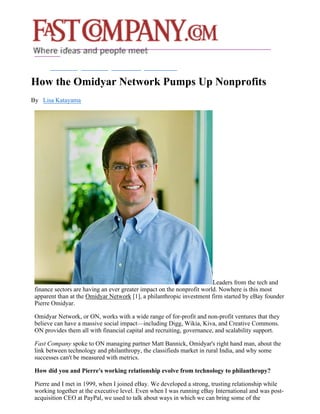 How the Omidyar Network Pumps Up Nonprofits
By Lisa Katayama




                                                                        Leaders from the tech and
 finance sectors are having an ever greater impact on the nonprofit world. Nowhere is this most
 apparent than at the Omidyar Network [1], a philanthropic investment firm started by eBay founder
 Pierre Omidyar.

 Omidyar Network, or ON, works with a wide range of for-profit and non-profit ventures that they
 believe can have a massive social impact—including Digg, Wikia, Kiva, and Creative Commons.
 ON provides them all with financial capital and recruiting, governance, and scalability support.

 Fast Company spoke to ON managing partner Matt Bannick, Omidyar's right hand man, about the
 link between technology and philanthropy, the classifieds market in rural India, and why some
 successes can't be measured with metrics.

 How did you and Pierre's working relationship evolve from technology to philanthropy?

 Pierre and I met in 1999, when I joined eBay. We developed a strong, trusting relationship while
 working together at the executive level. Even when I was running eBay International and was post-
 acquisition CEO at PayPal, we used to talk about ways in which we can bring some of the
 