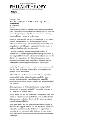 News
   Home     Giving   News




October 2, 2008
Most Donors Rely on Peers When Choosing a Cause,
Survey Finds
By Holly Hall
By Holly Hall

In deciding which charities to support, many wealthy donors do not
judge nonprofit organizations by how much they spend on overhead
costs — despite the popularity of that measure among watchdog
groups and others — a new survey has found.

Interviews with 33 people who give away an average of $1.5-million
annually, found that most had built businesses in finance,
technology, pharmacology, and other fields. Several said they were
sympathetic to and will support organizations' need for money to
pay for overhead and other operating costs.

The survey, conducted by researchers at the University of
Pennsylvania's Center for High Impact Philanthropy, was aimed at
providing insight into how the nation's wealthiest donors choose the
charities they support, how they obtain information on those
organizations, how they assess the impact of their gifts, and the
roles they see themselves playing in nonprofit organizations.
Social Contacts

In choosing the recipients of their contributions, some donors said
that they make their largest gifts only after becoming personally
involved with an organization.

But most donors said they choose which charities to support by
relying on information obtained from peers and other social
contacts, rather than doing research or turning to watchdog
organizations and sources such as GuideStar, the online database of
U.S. charities.

"Knowing someone on the board or from your peer group that
recommends the issue or organization" was rated as important or
very important by 26 of the donors.

Several donors said that time constraints have prevented them from
coming up with adequate criteria to decide which charities deserve
large sums. As a result, those donors said they are not giving away
as much as they could afford.

Many of the donors said they felt a need for better information on
the causes they support, but most said that they do not actively seek
out detailed information on the effectiveness of organizations to
which they give or others involved in the issues they care about.
Others said that the information they had seen on effectiveness was
not helpful.
 