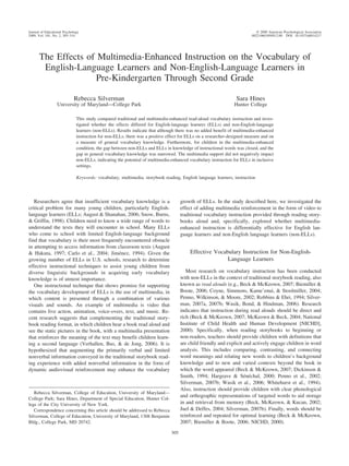 The Effects of Multimedia-Enhanced Instruction on the Vocabulary of
English-Language Learners and Non-English-Language Learners in
Pre-Kindergarten Through Second Grade
Rebecca Silverman
University of Maryland—College Park
Sara Hines
Hunter College
This study compared traditional and multimedia-enhanced read-aloud vocabulary instruction and inves-
tigated whether the effects differed for English-language learners (ELLs) and non-English-language
learners (non-ELLs). Results indicate that although there was no added benefit of multimedia-enhanced
instruction for non-ELLs, there was a positive effect for ELLs on a researcher-designed measure and on
a measure of general vocabulary knowledge. Furthermore, for children in the multimedia-enhanced
condition, the gap between non-ELLs and ELLs in knowledge of instructional words was closed, and the
gap in general vocabulary knowledge was narrowed. The multimedia support did not negatively impact
non-ELLs, indicating the potential of multimedia-enhanced vocabulary instruction for ELLs in inclusive
settings.
Keywords: vocabulary, multimedia, storybook reading, English language learners, instruction
Researchers agree that insufficient vocabulary knowledge is a
critical problem for many young children, particularly English-
language learners (ELLs; August & Shanahan, 2006; Snow, Burns,
& Griffin, 1998). Children need to know a wide range of words to
understand the texts they will encounter in school. Many ELLs
who come to school with limited English-language background
find that vocabulary is their most frequently encountered obstacle
in attempting to access information from classroom texts (August
& Hakuta, 1997; Carlo et al., 2004; Jime´nez, 1994). Given the
growing number of ELLs in U.S. schools, research to determine
effective instructional techniques to assist young children from
diverse linguistic backgrounds in acquiring early vocabulary
knowledge is of utmost importance.
One instructional technique that shows promise for supporting
the vocabulary development of ELLs is the use of multimedia, in
which content is presented through a combination of various
visuals and sounds. An example of multimedia is video that
contains live action, animation, voice-overs, text, and music. Re-
cent research suggests that complementing the traditional story-
book reading format, in which children hear a book read aloud and
see the static pictures in the book, with a multimedia presentation
that reinforces the meaning of the text may benefit children learn-
ing a second language (Verhallen, Bus, & de Jong, 2006). It is
hypothesized that augmenting the primarily verbal and limited
nonverbal information conveyed in the traditional storybook read-
ing experience with added nonverbal information in the form of
dynamic audiovisual reinforcement may enhance the vocabulary
growth of ELLs. In the study described here, we investigated the
effect of adding multimedia reinforcement in the form of video to
traditional vocabulary instruction provided through reading story-
books aloud and, specifically, explored whether multimedia-
enhanced instruction is differentially effective for English lan-
guage learners and non-English language learners (non-ELLs).
Effective Vocabulary Instruction for Non-English-
Language Learners
Most research on vocabulary instruction has been conducted
with non-ELLs in the context of traditional storybook reading, also
known as read alouds (e.g., Beck & McKeown, 2007; Biemiller &
Boote, 2006; Coyne, Simmons, Kame’enui, & Stoolmiller, 2004;
Penno, Wilkinson, & Moore, 2002; Robbins & Ehri, 1994; Silver-
man, 2007a, 2007b; Wasik, Bond, & Hindman, 2006). Research
indicates that instruction during read alouds should be direct and
rich (Beck & McKeown, 2007; McKeown & Beck, 2004; National
Institute of Child Health and Human Development [NICHD],
2000). Specifically, when reading storybooks to beginning or
non-readers, teachers should provide children with definitions that
are child friendly and explicit and actively engage children in word
analysis. This includes comparing, contrasting, and connecting
word meanings and relating new words to children’s background
knowledge and to new and varied contexts beyond the book in
which the word appeared (Beck & McKeown, 2007; Dickinson &
Smith, 1994; Hargrave & Se´ne´chal, 2000; Penno et al., 2002;
Silverman, 2007b; Wasik et al., 2006; Whitehurst et al., 1994).
Also, instruction should provide children with clear phonological
and orthographic representations of targeted words to aid storage
in and retrieval from memory (Beck, McKeown, & Kucan, 2002;
Juel & Deffes, 2004; Silverman, 2007b). Finally, words should be
reinforced and repeated for optimal learning (Beck & McKeown,
2007; Biemiller & Boote, 2006; NICHD, 2000).
Rebecca Silverman, College of Education, University of Maryland—
College Park; Sara Hines, Department of Special Education, Hunter Col-
lege of the City University of New York.
Correspondence concerning this article should be addressed to Rebecca
Silverman, College of Education, University of Maryland, 1308 Benjamin
Bldg., College Park, MD 20742.
Journal of Educational Psychology © 2009 American Psychological Association
2009, Vol. 101, No. 2, 305–314 0022-0663/09/$12.00 DOI: 10.1037/a0014217
305
 