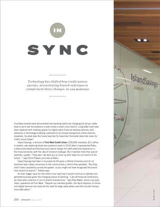May/June 201820
S Y N C
I N
Technology has shifted how credit unions
operate, necessitating branch redesigns to
complement these changes. BY LISA MANFIELD
Countless studies have documented how banking habits are changing but all you really
have to do to see the evidence is look inside a credit union branch. Long teller lines have
been replaced with meeting spaces for higher-value financial advisory services, with
advances in technology enabling customers to do simple transactions online anytime,
anywhere. So what does the future look like for branches? And what does that mean for
credit unions today?
Island Savings, a division of First West Credit Union (250,000 members, $11 billion
in assets), was exploring those very questions back in 2010 when it approached Ratio,
a Vancouver-based architectural and interior design firm with extensive experience in
the financial sector, with the idea of a branch redesign. But it wanted more than just an
aesthetic update. “They said, ‘we want you to come up with ideas for our branch of the
future,’ ” says Chris Pollard, principal at Ratio.
Island Savings had been in business for 60 years in British Columbia and its 16
branches had a deep connection to the communities in which they operated. “But they
didn’t have consistency across the system, so you might not have recognized the brand
from branch to branch,” Pollard says.
An even bigger issue for the credit union was how it would continue to operate and
generate business given the changing nature of banking. “Like all financial institutions,
we have seen a decline in our in-branch transactions,” says Peta Wales, senior vice-pres-
ident, operations at First West. “Despite our member growth, the rapid adoption of online
and digital services has reduced the need for large areas where over-the-counter transac-
tions take place.”
MICHAELELKAN
 