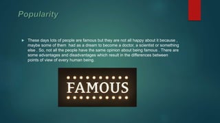  These days lots of people are famous but they are not all happy about it because ,
maybe some of them had as a dream to become a doctor, a scientist or something
else . So, not all the people have the same opinion about being famous . There are
some advantages and disadvantages which result in the differences between
points of view of every human being.
 