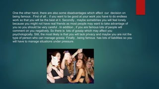One the other hand, there are also some disadvantages which affect our decision on
being famous . First of all , if you want to be good at your work you have to do endless
work so that you will be the best at it. Secondly , maybe sometimes you will feel lonely
because you might not have real friends as most people may want to take advantage of
you so you should be very careful . In addition , if you are famous lots of people will
comment on you negatively. So there is lots of gossip which may affect you
psychologically. Still, the most likely is that you will lack privacy and maybe you are not the
type of person who can manage gossip. Finally , being famous has lots of liabilities so you
will have to manage situations under pressure.
 