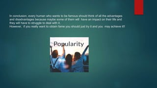 In conclusion, every human who wants to be famous should think of all the advantages
and disadvantages because maybe some of them will have an impact on their life and
they will have to struggle to deal with it.
However, if you really want to obtain fame you should just try it and you may achieve it!!
 