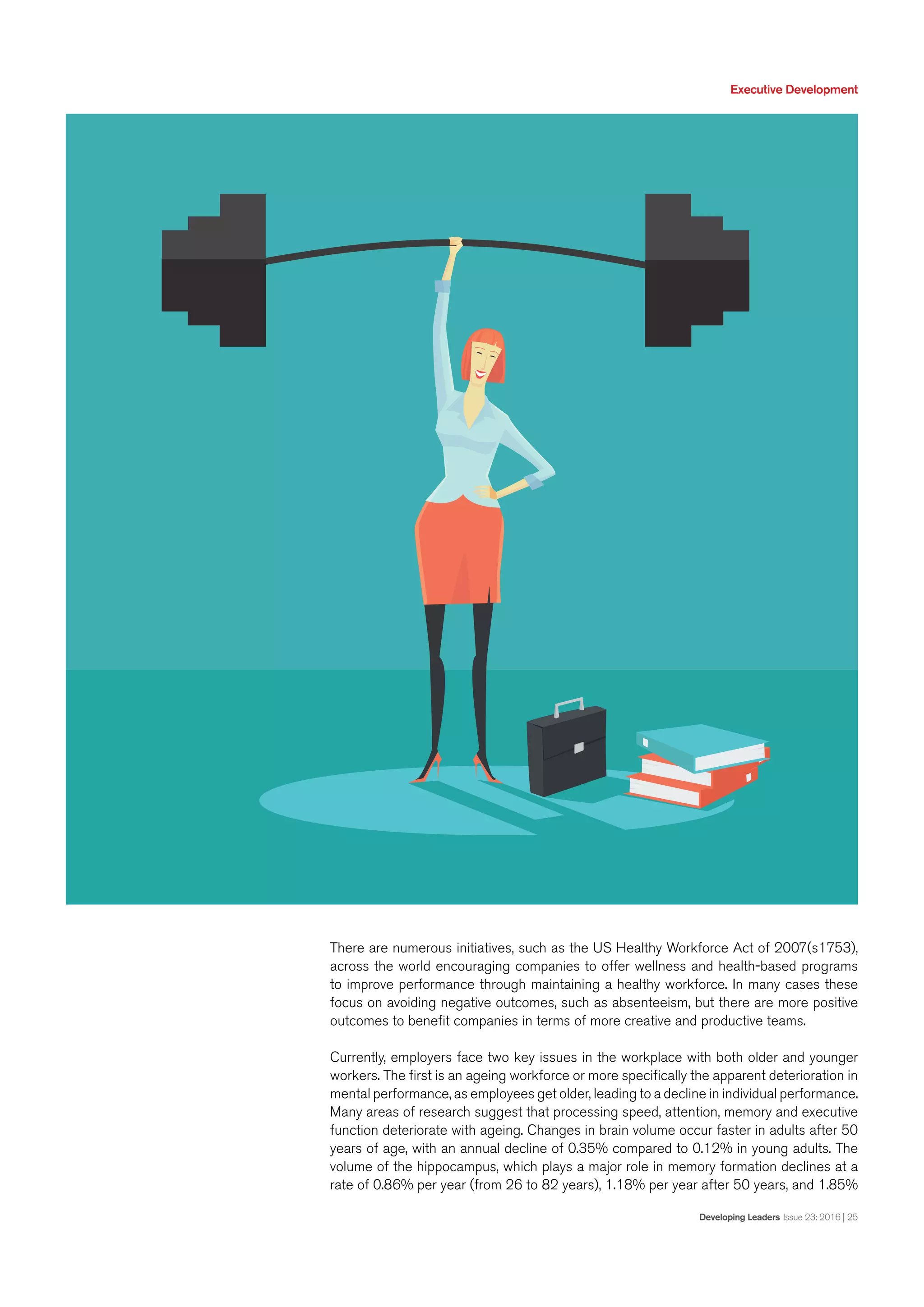 Executive Development
Developing Leaders Issue 23: 2016 | 25
There are numerous initiatives, such as the US Healthy Workforce Act of 2007(s1753),
across the world encouraging companies to offer wellness and health-based programs
to improve performance through maintaining a healthy workforce. In many cases these
focus on avoiding negative outcomes, such as absenteeism, but there are more positive
outcomes to benefit companies in terms of more creative and productive teams.
Currently, employers face two key issues in the workplace with both older and younger
workers. The first is an ageing workforce or more specifically the apparent deterioration in
mental performance, as employees get older, leading to a decline in individual performance.
Many areas of research suggest that processing speed, attention, memory and executive
function deteriorate with ageing. Changes in brain volume occur faster in adults after 50
years of age, with an annual decline of 0.35% compared to 0.12% in young adults. The
volume of the hippocampus, which plays a major role in memory formation declines at a
rate of 0.86% per year (from 26 to 82 years), 1.18% per year after 50 years, and 1.85%
 