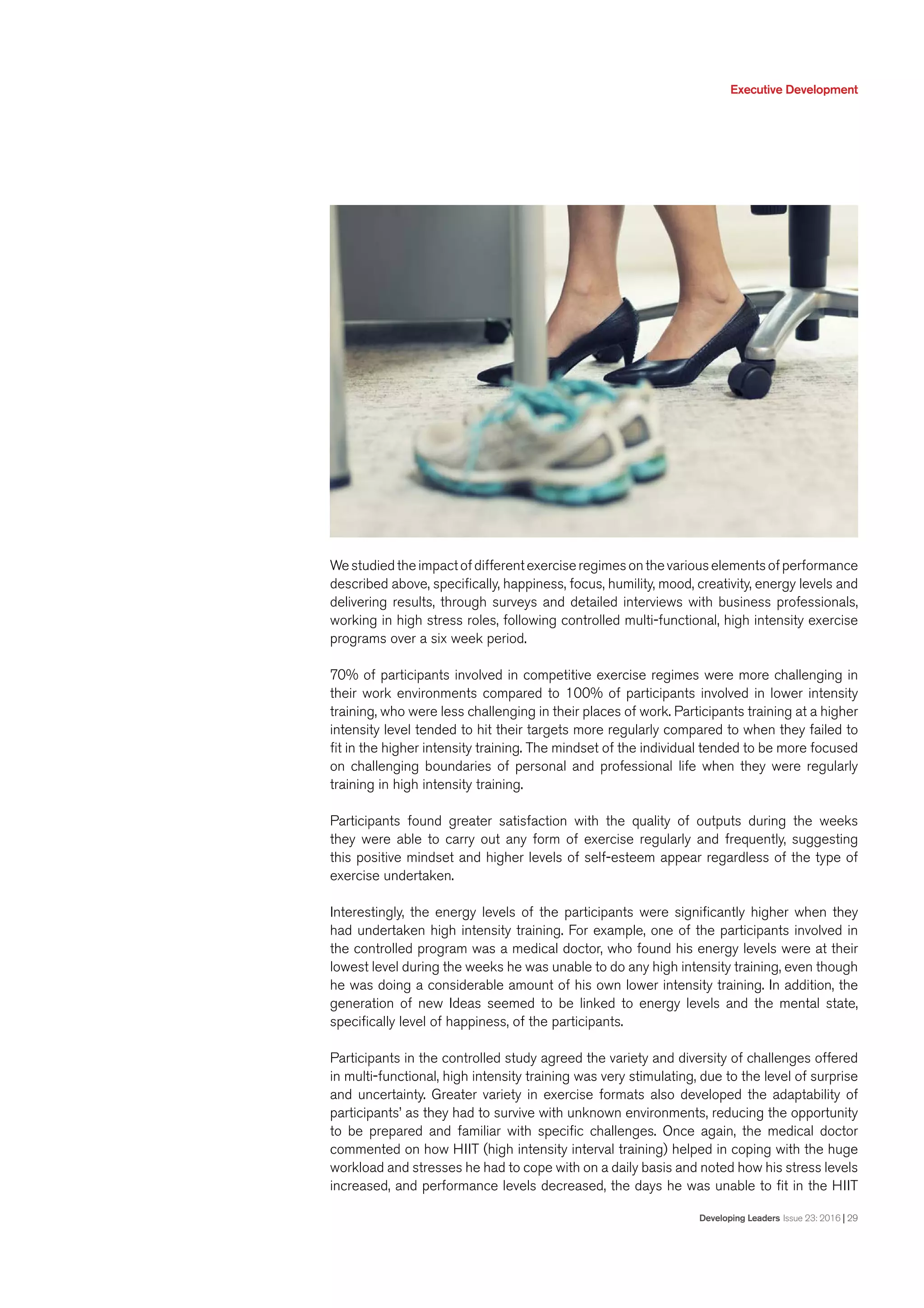 Executive Development
Developing Leaders Issue 23: 2016 | 29
Westudiedtheimpactofdifferentexerciseregimesonthevariouselementsofperformance
described above, specifically, happiness, focus, humility, mood, creativity, energy levels and
delivering results, through surveys and detailed interviews with business professionals,
working in high stress roles, following controlled multi-functional, high intensity exercise
programs over a six week period.
70% of participants involved in competitive exercise regimes were more challenging in
their work environments compared to 100% of participants involved in lower intensity
training, who were less challenging in their places of work. Participants training at a higher
intensity level tended to hit their targets more regularly compared to when they failed to
fit in the higher intensity training. The mindset of the individual tended to be more focused
on challenging boundaries of personal and professional life when they were regularly
training in high intensity training.
Participants found greater satisfaction with the quality of outputs during the weeks
they were able to carry out any form of exercise regularly and frequently, suggesting
this positive mindset and higher levels of self-esteem appear regardless of the type of
exercise undertaken.
Interestingly, the energy levels of the participants were significantly higher when they
had undertaken high intensity training. For example, one of the participants involved in
the controlled program was a medical doctor, who found his energy levels were at their
lowest level during the weeks he was unable to do any high intensity training, even though
he was doing a considerable amount of his own lower intensity training. In addition, the
generation of new Ideas seemed to be linked to energy levels and the mental state,
specifically level of happiness, of the participants.
Participants in the controlled study agreed the variety and diversity of challenges offered
in multi-functional, high intensity training was very stimulating, due to the level of surprise
and uncertainty. Greater variety in exercise formats also developed the adaptability of
participants’ as they had to survive with unknown environments, reducing the opportunity
to be prepared and familiar with specific challenges. Once again, the medical doctor
commented on how HIIT (high intensity interval training) helped in coping with the huge
workload and stresses he had to cope with on a daily basis and noted how his stress levels
increased, and performance levels decreased, the days he was unable to fit in the HIIT
 