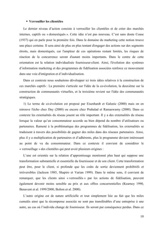 Verrouiller les clientèles

   Le dernier niveau d’action consiste à verrouiller les clientèles et de créer des marchés
internes, captifs ou « domestiqués ». Cette idée n’est pas nouveau. C’est sans doute Coase
(1937) qui en parle pour la première fois. Dans le domaine du marketing cette notion trouve
une place certaine. Il sera ainsi de plus en plus tentant d'engager des actions sur des segments
étroits, mais domestiqués, car l'ampleur de ces opérations restant limités, les risques de
réaction de la concurrence seront d'autant moins importants. Dans le centre de cette
orientation est la relation individualisée fournisseur-client. Ainsi, l'évolution des systèmes
d’information marketing et des programmes de fidélisation associées renforce ce mouvement
dans une voie d'intégration et d’individualisation.
   Dans ce contexte nous souhaitons développer ici trois idées relatives à la construction de
ces marchés captifs : La première s'articule sur l'idée de la co-évolution, la deuxième sur la
construction de communautés virtuelles, et la troisième revient sur l'idée des communautés
stratégiques.
   1) Le terme de co-évolution est proposé par Eisenhardt et Galunic (2000) mais on en
retrouve l'écho chez Day (2000) ou encore chez Prahalad et Ramaswamy (2000). Dans ce
contexte les externalités du réseau jouent un rôle important. Il y a des externalités du réseau
lorsque la valeur qu’un consommateur accorde au bien dépend du nombre d’utilisateurs ou
partenaires. Ramené à la problématique des programmes de fidélisation, les externalités se
traduisent à travers des possibilités de gagner des miles dans des réseaux partenaires. Ainsi,
plus il y a multiplication de partenaires et d’adhérents, plus le programme devient intéressant
au point de vu du consommateur. Dans ce contexte il convient de considérer le
« verrouillage » des clientèles qui peut avoir plusieurs origines :
   L’une est orientée sur la relation d’apprentissage mentionné plus haut qui suppose une
transformation substantielle et essentielle du fournisseur et de son client. Cette transformation
peut être, pour le client, si profonde que les coûts de sortie deviennent prohibitifs et
irréversibles (Jackson 1985, Shapiro et Varian 1999). Dans le même sens, il convient de
remarquer, que les clients ainsi « verrouillés » par les actions de fidélisation, peuvent
également devenir moins sensible au prix et aux offres concurrentielles (Kearney 1990,
Benavent et al. 1999/2000, Bolton et al. 2000).
   L’autre origine est de nature artificielle et tout simplement liée au fait que les miles
cumulés ainsi que la récompense associée ne sont pas transférables d’une entreprise à une
autre, au cas où l’individu change de fournisseur. Ils seront par conséquence perdus. Dans ce

                                                                                              10
 