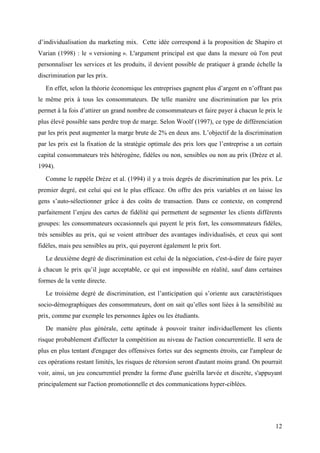 d’individualisation du marketing mix. Cette idée correspond à la proposition de Shapiro et
Varian (1998) : le « versioning ». L'argument principal est que dans la mesure où l'on peut
personnaliser les services et les produits, il devient possible de pratiquer à grande échelle la
discrimination par les prix.
   En effet, selon la théorie économique les entreprises gagnent plus d’argent en n’offrant pas
le même prix à tous les consommateurs. De telle manière une discrimination par les prix
permet à la fois d’attirer un grand nombre de consommateurs et faire payer à chacun le prix le
plus élevé possible sans perdre trop de marge. Selon Woolf (1997), ce type de différenciation
par les prix peut augmenter la marge brute de 2% en deux ans. L’objectif de la discrimination
par les prix est la fixation de la stratégie optimale des prix lors que l’entreprise a un certain
capital consommateurs très hétérogène, fidèles ou non, sensibles ou non au prix (Drèze et al.
1994).
   Comme le rappèle Drèze et al. (1994) il y a trois degrés de discrimination par les prix. Le
premier degré, est celui qui est le plus efficace. On offre des prix variables et on laisse les
gens s’auto-sélectionner grâce à des coûts de transaction. Dans ce contexte, on comprend
parfaitement l’enjeu des cartes de fidélité qui permettent de segmenter les clients différents
groupes: les consommateurs occasionnels qui payent le prix fort, les consommateurs fidèles,
très sensibles au prix, qui se voient attribuer des avantages individualisés, et ceux qui sont
fidèles, mais peu sensibles au prix, qui payeront également le prix fort.
   Le deuxième degré de discrimination est celui de la négociation, c'est-à-dire de faire payer
à chacun le prix qu’il juge acceptable, ce qui est impossible en réalité, sauf dans certaines
formes de la vente directe.
   Le troisième degré de discrimination, est l’anticipation qui s’oriente aux caractéristiques
socio-démographiques des consommateurs, dont on sait qu’elles sont liées à la sensibilité au
prix, comme par exemple les personnes âgées ou les étudiants.
   De manière plus générale, cette aptitude à pouvoir traiter individuellement les clients
risque probablement d'affecter la compétition au niveau de l'action concurrentielle. Il sera de
plus en plus tentant d'engager des offensives fortes sur des segments étroits, car l'ampleur de
ces opérations restant limités, les risques de rétorsion seront d'autant moins grand. On pourrait
voir, ainsi, un jeu concurrentiel prendre la forme d'une guérilla larvée et discrète, s'appuyant
principalement sur l'action promotionnelle et des communications hyper-ciblées.




                                                                                              12
 