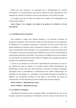 Notons que cette perspective est encouragée par le développement des systèmes
d’information et de communication, qui permet de réduire les coûts d’identification, d’en
augmenter les capacités, de réduire les coûts de communication, et d’en affiner la gestion.
   Les stratégies ainsi que les effets de la gestion de la clientèle et de l’hétérogénéité sont
résumées dans la figure 3.

   Insérer Figure 3 Les stratégies et les effets de la gestion de la clientèle et de leur
hétérogénéité



3. Les pratiques dans les entreprises


   Pour compléter et nourrir cette réflexion théorique, il est nécessaire d’examiner les
pratiques des entreprises. Nous avons donc conduit une étude exploratoire sur les programmes
de fidélisation de 71 entreprises européennes et américaines de divers secteurs allant de la
grande distribution, du transport aérien au domaine de l’Internet (voir Tableau 1 et 2). Cette
étude à essentiellement un but descriptif, et vise essentiellement à examiner les manières dont
les entreprises conçoivent leurs programmes de fidélisation au travers d’un certain nombre de
caractéristiques directement observables. Cette analyse est complétée par une série d’étude de
cas, une douzaine, qui permettra de mieux apprécier l’intégration de ces programmes dans les
stratégies et les organisations marketing.
   Le choix de ces entreprises a été fait selon la disponibilité des informations et ne pas sur
une sélection par quota ou aléatoire. Les variables choisies réfèrent principalement aux
problématiques traitées dans notre partie théorique, c'est-à-dire aux alliances stratégiques
(programme mono- ou multisponsor), à l’établissement d’une relation d’apprentissage, aux
possibilités de cross-selling, au « verrouillage » de la clientèle (récompenses immédiates ou
différées), aux récompenses monétaires ou non (hard- ou soft benefit), aux moyens de
communication, à la discrimination par type de clientèle (types de cartes proposés).
   Insérer Tableau 1 : Répartition par secteur
   Insérer Tableau 2 : Répartition par pays

3.1. Les alliances stratégiques

   L'introduction de partenaires dans le groupage d'offres est actuellement l'un des axes de
croissance majeurs des programmes de fidélisation. Pour des raisons de coûts élevés, des


                                                                                              13
 