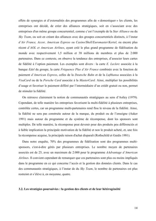 effets de synergies et d’externalités des programmes afin de « domestiquer » les clients, les
entreprises ont décidé, de créer des alliances stratégiques, soit en s’associant avec des
entreprises d'un même groupe concurrentiel, comme c’est l’exemple de la Star Alliance ou du
Sky Team, ou soit en créant des alliances avec des groupes concurrentiels distincts, à l’instar
d’Air France, Accor, American Express ou Casino/Shell/Euromaster/Kertel, ou encore plus
récent d’AOL et American Airlines, ayant créé le plus grand programme de fidélisation du
monde avec respectivement 1,5 million et 38 millions de membres et plus de 2.000
partenaires. Dans ce contexte, on observe la tendance des entreprises, d’associer leurs cartes
de fidélité à l’option paiement. Les exemples sont divers : la carte E. Leclerc associée à la
banque Edel du groupe, la carte Fréquence Plus d’Air France combinée avec la fonction de
paiement d’American Express, celles de la Deutsche Bahn et de la Lufthansa associées à la
VisaCard ou de la Porsche Card associée à la MasterCard. Ainsi, multiplier les possibilités
d’usage et favoriser le paiement différé par l’intermédiaire d’un crédit gratuit ou non, permet
de stimuler la fidélité.
   On retrouve clairement la notion de communautés stratégiques au sens d’Astley (1979).
Cependant, de telle manière les entreprises favorisent la multi-fidélité à plusieurs entreprises,
contrôlée certes, car un programme multi-partenaires rend flou le niveau de la fidélité. Ainsi,
la fidélité ne sera pas construite autour de la marque, du produit ou de l’enseigne (Aaker
1991) mais autour du programme et du système de récompense, dont les sponsors sont
multiples. De telle manière, la récompense peut devenir pour des produits peu différenciés et
à faible implication la principale motivation de la fidélité et non le produit acheté, et, une fois
la récompense acquise, la principale raison d'achat disparaît (Rothschild et Gaidis 1981).
   Dans notre enquête, 70% des programmes de fidélisation sont des programmes multi-
sponsors, c'est-à-dire gérés par plusieurs entreprises. Le nombre moyen de partenaires
associés est de 25, avec un maximum de 2.000 pour le programme AAdvantage d’American
Airlines. Il convient cependant de remarquer que ces partenaires sont plus ou moins impliqués
dans le programme en ce qui concerne l’accès et la gestion des données clients. Dans le cas
des communautés stratégiques, à l’instar de du Sky Team, le nombre de partenaires est plus
restreint et s’élève à, en moyenne, quatre.



3.2. Les stratégies poursuivies : la gestion des clients et de leur hétérogénéité




                                                                                                14
 