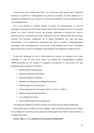 Comme nous avons indiqué plus haut, il y a clairement deux grands types d’objectifs
poursuivis, la gestion de l’hétérogénéité et la gestion de clientèle. Les deux objectifs ne se
substituent cependant pas l'un à l'autre et ne sont pas incompatibles, mais au contraire peuvent
être complémentaires.
   En ce qui concerne le premier objectif, la gestion de l’hétérogénéité, ce sont les
compagnies aériennes qui sont le plus avancées dans la discrimination par les prix du premier
dégrée. Air France et British Airways, par exemple, segmentent en fonction des « miles »
parcourus par an et proposent des cartes différentes avec une différenciation des avantages
associés. Les enseignes européennes de la grande distribution sont dans une phase
intermédiaire, car ils construisent actuellement des bases de données comportementales
importantes mais ne pratiquent peu ou pas encore la discrimination par les prix. Cependant,
dans d’autres pays, comme en Allemagne, cette pratique a été longtemps interdite par la loi.


   Il peut être intéressant de voir si effectivement on retrouve ces stratégies sur le plan
empirique. A cette fin nous avons réalisé une analyse des correspondances multiples
(HOMALS-SPSS) sur les variables et modalités suivantes qui se sont avérées les plus
pertinentes après une phase de sélection:

       •   Réseau (Mono-/Multisponsor),

       •   Réduction Immédiate (Oui/Non),

       •   Réduction Différée (Oui/Non),

       •   Bénéfice Non-Monétaire/Soft Benefit (Oui/Non),

       •   Différenciation Cartes (Oui/Non),

       •   Valeur monétaire de la récompense (0-2%, 2,1-6%, 6,1-24%),

       •   Relation d’apprentissage (Oui/Non),

       •   Cross-Selling (Oui/Non),

       •   Secteur (Distribution/Services/Industrie)
   Une typologie (méthode de Ward) a été faite sur les deux facteurs obtenus auparavant.
   Cette analyse met en évidence les deux stratégies majeures décrites plus haut (voir la figure
4 et le tableau 3), l’une basée sur la gestion de l’hétérogénéité des clients l’autre orientée sur
la gestion des clients:

   Insérer Figure 4 : Les stratégies des programmes de fidélisation


                                                                                               15
 