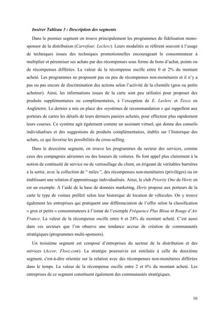 Insérer Tableau 3 : Description des segments
   Dans le premier segment on trouve principalement les programmes de fidélisation mono-
sponsor de la distribution (Carrefour, Leclerc). Leurs modalités se réfèrent souvent à l’usage
de techniques issues des techniques promotionnelles encourageant le consommateur à
multiplier et pérenniser ses achats par des récompenses sous forme de bons d’achat, points ou
de récompenses différées. La valeur de la récompense oscille entre 0 et 2% du montant
acheté. Les programmes ne proposent pas ou peu de récompenses non-monétaires et il n’y a
pas ou pas encore de discrimination des actions selon l’activité de la clientèle (gros ou petits
acheteur). Ainsi, les informations issues de la carte sont peu utilisées pour proposer des
produits supplémentaires ou complémentaires, à l’exception de E. Leclerc et Tesco en
Angleterre. Le dernier a mis en place des «systèmes de recommandation » qui rappellent aux
porteurs de cartes les détails de leurs derniers paniers achetés, pour effecteur plus rapidement
leurs courses. Ce système agit également comme un assistant virtuel, qui donne des conseils
individualises et des suggestions de produits complémentaires, établis sur l’historique des
achats, ce qui favorise les possibilités du cross-selling.
   Dans le deuxième segment, on trouve les programmes du secteur des services, comme
ceux des compagnies aériennes ou des loueurs de voitures. Ils font appel plus clairement à la
notion de continuité de service ou de verrouillage du client, en érigeant de véritables barrières
à la sortie, avec la collection de “ miles ”, des récompenses non-monétaires (privilèges) ou en
établissant une relation d’apprentissage individualisée. Ainsi, le club Priority One de Hertz en
est un exemple. A l’aide de la base de données marketing, Hertz propose aux porteurs de la
carte le type de voiture préféré selon leur historique de location de véhicules. On y trouve
également les entreprises qui pratiquent une différenciation de l’offre selon la classification
« gros et petits » consommateurs à l’instar de l’exemple Fréquence Plus Bleue et Rouge d’Air
France. La valeur de la récompense oscille entre 6 et 24% du montant acheté. C’est aussi
dans ces secteurs que l’on observe une tendance accrue de création de communautés
stratégiques (programmes multi-sponsors).
   Un troisième segment est composé d’entreprises du secteur de la distribution et des
services (Accor, Flooz.com). La stratégie poursuivie est similaire à celle du deuxième
segment, c'est-à-dire orientée sur la relation avec des récompenses non-monétaires différées
dans le temps. La valeur de la récompense oscille entre 2 et 6% du montant acheté. Les
entreprises de ce segment constituent également des communautés stratégiques.




                                                                                              16
 