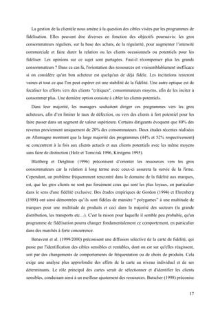 La gestion de la clientèle nous amène à la question des cibles visées par les programmes de
fidélisation. Elles peuvent être diverses en fonction des objectifs poursuivis: les gros
consommateurs réguliers, sur la base des achats, de la régularité, pour augmenter l’intensité
commerciale et faire durer la relation ou les clients occasionnels ou potentiels pour les
fidéliser. Les opinions sur ce sujet sont partagées. Faut-il récompenser plus les grands
consommateurs ? Dans ce cas là, l'orientation des ressources est vraisemblablement inefficace
si on considère qu'un bon acheteur est quelqu'un de déjà fidèle. Les incitations resteront
vaines et tout ce que l'on peut espérer est une stabilité de la fidélité. Une autre optique est de
focaliser les efforts vers des clients "critiques", consommateurs moyens, afin de les inciter à
consommer plus. Une dernière option consiste à cibler les clients potentiels.
   Dans leur majorité, les managers souhaitent diriger ces programmes vers les gros
acheteurs, afin d’en limiter le taux de défection, ou vers des clients à fort potentiel pour les
faire passer dans un segment de valeur supérieure. Certains dirigeants évoquent que 80% des
revenus proviennent uniquement de 20% des consommateurs. Deux études récentes réalisées
en Allemagne montrent que la large majorité des programmes (44% et 52% respectivement)
se concentrent à la fois aux clients actuels et aux clients potentiels avec les même moyens
sans faire de distinction (Holz et Tomczak 1996, Kirstgens 1995).
   Blattberg et Deighton (1996) préconisent d’orienter les ressources vers les gros
consommateurs car la relation à long terme avec ceux-ci assurera la survie de la firme.
Cependant, un problème fréquemment rencontré dans le domaine de la fidélité aux marques,
est, que les gros clients ne sont pas forcément ceux qui sont les plus loyaux, en particulier
dans le sens d'une fidélité exclusive. Des études empiriques de Gordon (1994) et Ehrenberg
(1988) ont ainsi démontrées qu’ils sont fidèles de manière “ polygames” à une multitude de
marques pour une multitude de produits et ceci dans la majorité des secteurs (la grande
distribution, les transports etc…). C'est la raison pour laquelle il semble peu probable, qu'un
programme de fidélisation pourra changer fondamentalement ce comportement, en particulier
dans des marchés à forte concurrence.
   Benavent et al. (1999/2000) préconisent une diffusion sélective de la carte de fidélité, qui
passe par l'identification des cibles sensibles et rentables, dont on est sur qu'elles réagissent,
soit par des changements de comportements de fréquentation ou de choix de produits. Cela
exige une analyse plus approfondie des effets de la carte au niveau individuel et de ses
déterminants. Le rôle principal des cartes serait de sélectionner et d'identifier les clients
sensibles, conduisant ainsi à un meilleur ajustement des ressources. Butscher (1998) préconise


                                                                                               17
 