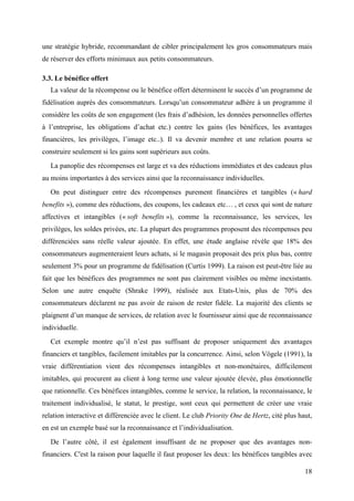 une stratégie hybride, recommandant de cibler principalement les gros consommateurs mais
de réserver des efforts minimaux aux petits consommateurs.

3.3. Le bénéfice offert
   La valeur de la récompense ou le bénéfice offert déterminent le succès d’un programme de
fidélisation auprès des consommateurs. Lorsqu’un consommateur adhère à un programme il
considère les coûts de son engagement (les frais d’adhésion, les données personnelles offertes
à l’entreprise, les obligations d’achat etc.) contre les gains (les bénéfices, les avantages
financières, les privilèges, l’image etc..). Il va devenir membre et une relation pourra se
construire seulement si les gains sont supérieurs aux coûts.
   La panoplie des récompenses est large et va des réductions immédiates et des cadeaux plus
au moins importantes à des services ainsi que la reconnaissance individuelles.
   On peut distinguer entre des récompenses purement financières et tangibles (« hard
benefits »), comme des réductions, des coupons, les cadeaux etc… , et ceux qui sont de nature
affectives et intangibles (« soft benefits »), comme la reconnaissance, les services, les
privilèges, les soldes privées, etc. La plupart des programmes proposent des récompenses peu
différenciées sans réelle valeur ajoutée. En effet, une étude anglaise révèle que 18% des
consommateurs augmenteraient leurs achats, si le magasin proposait des prix plus bas, contre
seulement 3% pour un programme de fidélisation (Curtis 1999). La raison est peut-être liée au
fait que les bénéfices des programmes ne sont pas clairement visibles ou même inexistants.
Selon une autre enquête (Shrake 1999), réalisée aux Etats-Unis, plus de 70% des
consommateurs déclarent ne pas avoir de raison de rester fidèle. La majorité des clients se
plaignent d’un manque de services, de relation avec le fournisseur ainsi que de reconnaissance
individuelle.
   Cet exemple montre qu’il n’est pas suffisant de proposer uniquement des avantages
financiers et tangibles, facilement imitables par la concurrence. Ainsi, selon Vögele (1991), la
vraie différentiation vient des récompenses intangibles et non-monétaires, difficilement
imitables, qui procurent au client à long terme une valeur ajoutée élevée, plus émotionnelle
que rationnelle. Ces bénéfices intangibles, comme le service, la relation, la reconnaissance, le
traitement individualisé, le statut, le prestige, sont ceux qui permettent de créer une vraie
relation interactive et différenciée avec le client. Le club Priority One de Hertz, cité plus haut,
en est un exemple basé sur la reconnaissance et l’individualisation.
   De l’autre côté, il est également insuffisant de ne proposer que des avantages non-
financiers. C'est la raison pour laquelle il faut proposer les deux: les bénéfices tangibles avec

                                                                                                18
 