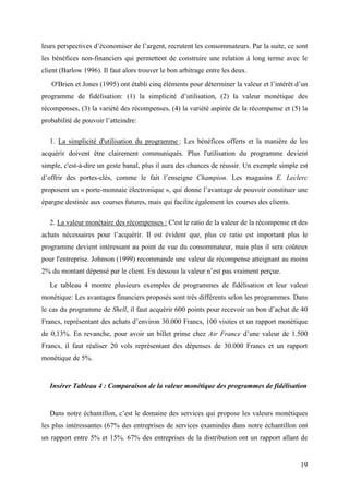 leurs perspectives d’économiser de l’argent, recrutent les consommateurs. Par la suite, ce sont
les bénéfices non-financiers qui permettent de construire une relation à long terme avec le
client (Barlow 1996). Il faut alors trouver le bon arbitrage entre les deux.
   O'Brien et Jones (1995) ont établi cinq éléments pour déterminer la valeur et l’intérêt d’un
programme de fidélisation: (1) la simplicité d’utilisation, (2) la valeur monétique des
récompenses, (3) la variété des récompenses, (4) la variété aspirée de la récompense et (5) la
probabilité de pouvoir l’atteindre:

   1. La simplicité d'utilisation du programme : Les bénéfices offerts et la manière de les
acquérir doivent être clairement communiqués. Plus l'utilisation du programme devient
simple, c'est-à-dire un geste banal, plus il aura des chances de réussir. Un exemple simple est
d’offrir des portes-clés, comme le fait l’enseigne Champion. Les magasins E. Leclerc
proposent un « porte-monnaie électronique », qui donne l’avantage de pouvoir constituer une
épargne destinée aux courses futures, mais qui facilite également les courses des clients.

   2. La valeur monétaire des récompenses : C'est le ratio de la valeur de la récompense et des
achats nécessaires pour l’acquérir. Il est évident que, plus ce ratio est important plus le
programme devient intéressant au point de vue du consommateur, mais plus il sera coûteux
pour l'entreprise. Johnson (1999) recommande une valeur de récompense atteignant au moins
2% du montant dépensé par le client. En dessous la valeur n’est pas vraiment perçue.
   Le tableau 4 montre plusieurs exemples de programmes de fidélisation et leur valeur
monétique: Les avantages financiers proposés sont très différents selon les programmes. Dans
le cas du programme de Shell, il faut acquérir 600 points pour recevoir un bon d’achat de 40
Francs, représentant des achats d’environ 30.000 Francs, 100 visites et un rapport monétique
de 0,13%. En revanche, pour avoir un billet prime chez Air France d’une valeur de 1.500
Francs, il faut réaliser 20 vols représentant des dépenses de 30.000 Francs et un rapport
monétique de 5%.


   Insérer Tableau 4 : Comparaison de la valeur monétique des programmes de fidélisation


   Dans notre échantillon, c’est le domaine des services qui propose les valeurs monétiques
les plus intéressantes (67% des entreprises de services examinées dans notre échantillon ont
un rapport entre 5% et 15%. 67% des entreprises de la distribution ont un rapport allant de


                                                                                             19
 