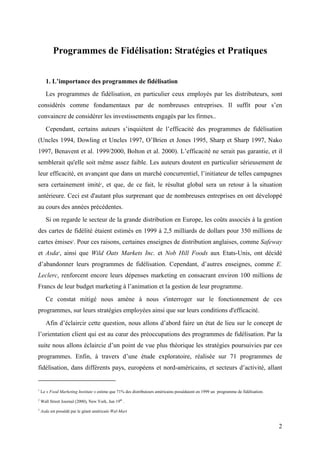 Programmes de Fidélisation: Stratégies et Pratiques


      1. L’importance des programmes de fidélisation
      Les programmes de fidélisation, en particulier ceux employés par les distributeurs, sont
considérés comme fondamentaux par de nombreuses entreprises. Il suffit pour s’en
convaincre de considérer les investissements engagés par les firmes..
      Cependant, certains auteurs s’inquiètent de l’efficacité des programmes de fidélisation
(Uncles 1994, Dowling et Uncles 1997, O’Brien et Jones 1995, Sharp et Sharp 1997, Nako
1997, Benavent et al. 1999/2000, Bolton et al. 2000). L’efficacité ne serait pas garantie, et il
semblerait qu'elle soit même assez faible. Les auteurs doutent en particulier sérieusement de
leur efficacité, en avançant que dans un marché concurrentiel, l’initiateur de telles campagnes
sera certainement imité1, et que, de ce fait, le résultat global sera un retour à la situation
antérieure. Ceci est d'autant plus surprenant que de nombreuses entreprises en ont développé
au cours des années précédentes.
      Si on regarde le secteur de la grande distribution en Europe, les coûts associés à la gestion
des cartes de fidélité étaient estimés en 1999 à 2,5 milliards de dollars pour 350 millions de
cartes émises2. Pour ces raisons, certaines enseignes de distribution anglaises, comme Safeway
et Asda3, ainsi que Wild Oats Markets Inc. et Nob Hill Foods aux Etats-Unis, ont décidé
d’abandonner leurs programmes de fidélisation. Cependant, d’autres enseignes, comme E.
Leclerc, renforcent encore leurs dépenses marketing en consacrant environ 100 millions de
Francs de leur budget marketing à l’animation et la gestion de leur programme.
      Ce constat mitigé nous amène à nous s'interroger sur le fonctionnement de ces
programmes, sur leurs stratégies employées ainsi que sur leurs conditions d'efficacité.
      Afin d’éclaircir cette question, nous allons d’abord faire un état de lieu sur le concept de
l’orientation client qui est au cœur des préoccupations des programmes de fidélisation. Par la
suite nous allons éclaircie d’un point de vue plus théorique les stratégies poursuivies par ces
programmes. Enfin, à travers d’une étude exploratoire, réalisée sur 71 programmes de
fidélisation, dans différents pays, européens et nord-américains, et secteurs d’activité, allant


1
    Le « Food Marketing Institute » estime que 71% des distributeurs américains possédaient en 1999 un programme de fidélisation.
2
    Wall Street Journal (2000), New York, Jun 19th .
3
    Asda est possédé par le géant américain Wal-Mart


                                                                                                                                    2
 