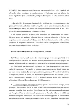 0,2% à 2%). Il y a également une différence par pays: ce sont la France et les Etats-Unis qui
offrent les valeurs monétiques les plus importantes, et l’Allemagne ainsi que la Suisse les
moins importantes (pour des contraintes juridiques). La moyenne de notre échantillon est de
4,9%.

   3. La variété des récompenses : La panoplie des produits et services proposées contre des
points, est très variée, allant des bénéfices tangibles à ceux qui sont intangibles. Selon une
étude de Kirstgens (1995), 40% à 50 % des récompenses sont orientées loisirs et 25% à 35%
offrent des avantages sous forme d’événements spéciaux.
  D’une manière générale, on trouve trois possibilités de transformation des points :
l’échange contre des cadeaux, présentés dans un catalogue, Champion et Safeway en
Angleterre en sont des exemples; l’échange contre des bons d’achat valables sur des produits
du sponsor du programme (Champion, Casino/Shell) ; enfin, l’échange contre des réductions
chez des partenaires (Shell/Casino, Air France).


  Insérer Tableau 5 Répartition de la transformation des points


  Le tableau 5 montre, que la plupart des entreprises proposent plusieurs possibilités pour
correspondre à des cibles les plus diverses. Plus un programme de fidélisation propose des
cadeaux différents plus il aura des chances d'une acceptation large auprès des consommateurs.
  Les programmes des enseignes de distribution sont ceux qui proposent la plus grande
variété de récompenses. En revanche, les prestataires de service proposent dans la plupart des
cas leurs propres produits. Les compagnies aériennes, comme Air France font la tentative
d’élargir leur panoplie de primes, en cherchant des partenariats les plus diverses (Accor,
Hertz, American Express, Monoprix, etc…). La compagnie aérienne semble imiter la tentative
d’American Airlines qui dispose d’un réseau de 2000 partenaires.

  4. La valeur aspirée pour la récompense : Un vol gratuit à une destination exotique, ou un
privilège a plus de valeur perçue du point de vue d'un consommateur qu'une récompense
purement monétaire. Ainsi les primes d’Air France sont plus intéressantes qu’un bon d’achat
de Champion. Dans le même sens, le programme de Mercedes offre la possibilité de
transformer les points contre un vol dans un avion de combat de type MIG ou contre un tour
en bolide de Formule 1. Un autre exemple est le 7 Club de Pro 7, la troisième station télévisée


                                                                                            20
 