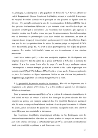 en Allemagne. La récompense la plus populaire est de loin le V.I.P. Service, offrant une
variété d’opportunités liées au domaine de la télévision, comme la possibilité de rencontrer
des vedettes de cinéma connues ou de participer en tant qu’acteur ou figurant dans des
Sitcoms. Ces exemples vont dans le sens des recommandations de Johnson (1999), c'est-à-
dire proposer des bénéfices différenciés et peu imitables. Ainsi, une réduction de prix est
facilement copiable par la concurrence. Une récompense non-monétaire à prix égal que la
réduction possède plus de valeur perçue aux yeux des consommateurs. Son étude empirique
pour le producteur de pneumatiques Good Year soutient ses affirmations. En effet, en
proposant à deux groupes de consommateurs identiques respectivement des réductions de prix
ainsi que des services personnalisées, les ventes du premier groupe ont augmenté de 20%,
celles du deuxième groupe de 37%. C'est la raison pour laquelle de plus en plus de sponsors
proposent des services individualisés basées sur une reconnaissance et une attention
particulière.
   Notre étude montre qu’il y a 63% des entreprises proposant des récompenses non-
tangibles, avec 56% dans le secteur de la grande distribution et 67% dans le domaine des
services. Il y a des grands écarts selon les pays. Ce sont les pays nordiques, comme
l’Allemagne ou la Grande-Bretagne, qui sont les « maîtres » dans l’offre de privilèges avec
respectivement 73% et 78% (la France 55%). C’est à ce niveau que les firmes peuvent mettre
en place des barrières au départ importantes, basées sur des relations interpersonnelles
d’apprentissage, augmentant les coûts de changement pour le client.

   5. La probabilité de pouvoir atteindre la récompense : Plus elle est importante plus le
programme a des chances d'être utilisé. Il y a deux modes de gestion. Les récompenses
différées et immédiates.
   Dans le cadre des récompenses différées, c’est le système de points qui est actuellement le
plus utilisé par tous les secteurs d’activité. Les avantages des points résident dans leur
simplicité de gestion, leur caractère ludique et dans leur possibilité d'éviter des guerres de
prix. Un autre avantage est la création de barrières à la sortie pour lutter contre la défection
des clients, car en accumulant des points dans une même enseigne le client a tout intérêt de
rester fidèle pour pouvoir atteindre la récompense.
   Les récompenses immédiates, principalement utilisées par les distributeurs, sont des
remises directement déduites à la caisse sur certains produits ou marques en promotion, les
jeux ou les loteries. En France, la loi Galland (1er janvier 1997) a cependant considérablement
réduit cette possibilité en réduisant le seuil de revente à perte.

                                                                                             21
 