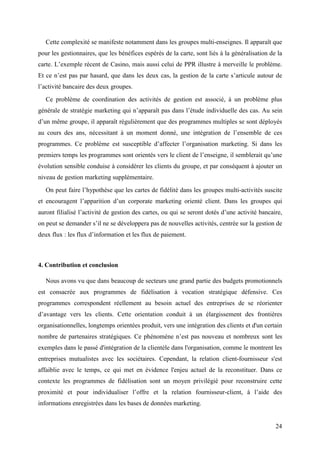 Cette complexité se manifeste notamment dans les groupes multi-enseignes. Il apparaît que
pour les gestionnaires, que les bénéfices espérés de la carte, sont liés à la généralisation de la
carte. L’exemple récent de Casino, mais aussi celui de PPR illustre à merveille le problème.
Et ce n’est pas par hasard, que dans les deux cas, la gestion de la carte s’articule autour de
l’activité bancaire des deux groupes.
   Ce problème de coordination des activités de gestion est associé, à un problème plus
générale de stratégie marketing qui n’apparaît pas dans l’étude individuelle des cas. Au sein
d’un même groupe, il apparaît régulièrement que des programmes multiples se sont déployés
au cours des ans, nécessitant à un moment donné, une intégration de l’ensemble de ces
programmes. Ce problème est susceptible d’affecter l’organisation marketing. Si dans les
premiers temps les programmes sont orientés vers le client de l’enseigne, il semblerait qu’une
évolution sensible conduise à considérer les clients du groupe, et par conséquent à ajouter un
niveau de gestion marketing supplémentaire.
   On peut faire l’hypothèse que les cartes de fidélité dans les groupes multi-activités suscite
et encouragent l’apparition d’un corporate marketing orienté client. Dans les groupes qui
auront filialisé l’activité de gestion des cartes, ou qui se seront dotés d’une activité bancaire,
on peut se demander s’il ne se développera pas de nouvelles activités, centrée sur la gestion de
deux flux : les flux d’information et les flux de paiement.



4. Contribution et conclusion

   Nous avons vu que dans beaucoup de secteurs une grand partie des budgets promotionnels
est consacrée aux programmes de fidélisation à vocation stratégique défensive. Ces
programmes correspondent réellement au besoin actuel des entreprises de se réorienter
d’avantage vers les clients. Cette orientation conduit à un élargissement des frontières
organisationnelles, longtemps orientées produit, vers une intégration des clients et d'un certain
nombre de partenaires stratégiques. Ce phénomène n’est pas nouveau et nombreux sont les
exemples dans le passé d'intégration de la clientèle dans l'organisation, comme le montrent les
entreprises mutualistes avec les sociétaires. Cependant, la relation client-fournisseur s'est
affaiblie avec le temps, ce qui met en évidence l'enjeu actuel de la reconstituer. Dans ce
contexte les programmes de fidélisation sont un moyen privilégié pour reconstruire cette
proximité et pour individualiser l’offre et la relation fournisseur-client, à l’aide des
informations enregistrées dans les bases de données marketing.


                                                                                               24
 