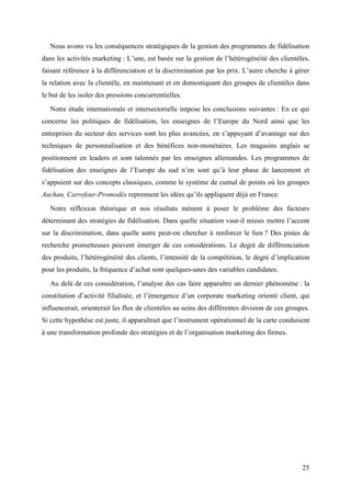 Nous avons vu les conséquences stratégiques de la gestion des programmes de fidélisation
dans les activités marketing : L’une, est basée sur la gestion de l’hétérogénéité des clientèles,
faisant référence à la différenciation et la discrimination par les prix. L’autre cherche à gérer
la relation avec la clientèle, en maintenant et en domestiquant des groupes de clientèles dans
le but de les isoler des pressions concurrentielles.
   Notre étude internationale et intersectorielle impose les conclusions suivantes : En ce qui
concerne les politiques de fidélisation, les enseignes de l’Europe du Nord ainsi que les
entreprises du secteur des services sont les plus avancées, en s’appuyant d’avantage sur des
techniques de personnalisation et des bénéfices non-monétaires. Les magasins anglais se
positionnent en leaders et sont talonnés par les enseignes allemandes. Les programmes de
fidélisation des enseignes de l’Europe du sud n’en sont qu’à leur phase de lancement et
s’appuient sur des concepts classiques, comme le système de cumul de points où les groupes
Auchan, Carrefour-Promodès reprennent les idées qu’ils appliquent déjà en France.
   Notre réflexion théorique et nos résultats mènent à poser le problème des facteurs
déterminant des stratégies de fidélisation. Dans quelle situation vaut-il mieux mettre l’accent
sur la discrimination, dans quelle autre peut-on chercher à renforcer le lien ? Des pistes de
recherche prometteuses peuvent émerger de ces considérations. Le degré de différenciation
des produits, l’hétérogénéité des clients, l’intensité de la compétition, le degré d’implication
pour les produits, la fréquence d’achat sont quelques-unes des variables candidates.
   Au delà de ces considération, l’analyse des cas faire apparaître un dernier phénomène : la
constitution d’activité filialisée, et l’émergence d’un corporate marketing orienté client, qui
influencerait, orienterait les flux de clientèles au seins des différentes division de ces groupes.
Si cette hypothèse est juste, il apparaîtrait que l’instrument opérationnel de la carte conduisent
à une transformation profonde des stratégies et de l’organisation marketing des firmes.




                                                                                                25
 