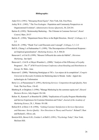Bibliographie:


Aaker D.A. (1991), "Managing Brand Equity", New York, Eds. Free Press.
Astley W.G . (1985), " The Two Ecologies : Population and Community Perspectives on
  Organizational Evolution", Administrative Science Quarterly, 30, 224-241.
Barlow R. (1992), “Relationship Marketing – The Ultimate in Customer Services”, Retail
  Control, Mars. 29-37
Barlow R . (1994), “Department Stores Move in the Right Direction.. Slowly”, Colloquy, 4, 3.
  2-3
Barlow R . (1996), “Thank You’s and Discounts aren’t enough”, Colloquy, 5, 3. 2-3
Bell D., Chiang J. et Padmanaban V. (1999), “The Decomposition of Promotional Response :
  an Empirical generalisation”, Marketing Science, 18, 4. 504-26
Benavent C. et Crié D. (1999), “Mesurer l'efficacité des cartes de fidélité”, Décisions
  Marketing, Jan-April.
Benavent C., Crié D. et Meyer-Waarden L., (2000), “Analysis of the Efficiency of Loyalty
  Programs“, The 3rd AFM French-German Conference about Retailing and Distribution in
  Europe, St. Malo , June.
Benavent C. (2000), “Marketing Stratégique et TICs : Les enjeux de la compétition“, Congrès
  Université de Beyrouth, Evolution du Marketing dans le Monde Arabe : Apport des
  technologies de l’information
Berry L.L. et Parasuraman V. (1991), Marketing Services: Competition through Quality, New
  York: The Free Press. 136-42.
Blattberg R. et Deighton J. (1996), "Manage Marketing by the customer equity test", Havard
  Business Review, July-August.136-144.
Bolton R., Kannan P. et Bramlett M. (2000), “Implications of Loyalty Program Membership
  and Service Experiences for Customer Retention and Value”, Journal of the Academy of
  Marketing Science, 28, 1, Winter. 95-108.
Bolton R.N. et Drew J. H. (1994), “Linking Customer Satisfaction to Services Operations
  and Outcomes Service Quality : New Directions in Theory and Practice“. Roland T. Rust
  and Richard L. Oliver, eds.
Bootzin R.R., Bower G.H., Crocker J. et Hall E. (1991), “Psychology Today”, New York:
  McGraw-Hill.




                                                                                           26
 