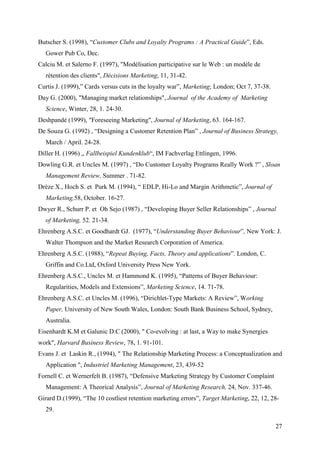 Butscher S. (1998), “Customer Clubs and Loyalty Programs : A Practical Guide”, Eds.
  Gower Pub Co, Dec.
Calciu M. et Salerno F. (1997), "Modélisation participative sur le Web : un modèle de
  rétention des clients", Décisions Marketing, 11, 31-42.
Curtis J. (1999),” Cards versus cuts in the loyalty war”, Marketing; London; Oct 7, 37-38.
Day G. (2000), "Managing market relationships", Journal of the Academy of Marketing
  Science, Winter, 28, 1. 24-30.
Deshpandé (1999), "Foreseeing Marketing", Journal of Marketing, 63. 164-167.
De Souza G. (1992) , “Designing a Customer Retention Plan” , Journal of Business Strategy,
  March / April. 24-28.
Diller H. (1996) „ Fallbeispiel Kundenklub“, IM Fachverlag Ettlingen, 1996.
Dowling G.R. et Uncles M. (1997) , “Do Customer Loyalty Programs Really Work ?” , Sloan
  Management Review, Summer . 71-82.
Drèze X., Hoch S. et Purk M. (1994), “ EDLP, Hi-Lo and Margin Arithmetic”, Journal of
  Marketing,58, October. 16-27.
Dwyer R., Schurr P. et Oh Sejo (1987) , “Developing Buyer Seller Relationships” , Journal
  of Marketing, 52. 21-34.
Ehrenberg A.S.C. et Goodhardt GJ. (1977), “Understanding Buyer Behaviour”, New York: J.
  Walter Thompson and the Market Research Corporation of America.
Ehrenberg A.S.C. (1988), “Repeat Buying, Facts, Theory and applications”. London, C.
  Griffin and Co.Ltd, Oxford University Press New York.
Ehrenberg A.S.C., Uncles M. et Hammond K. (1995), “Patterns of Buyer Behaviour:
  Regularities, Models and Extensions”, Marketing Science, 14. 71-78.
Ehrenberg A.S.C. et Uncles M. (1996), “Dirichlet-Type Markets: A Review”, Working
  Paper, University of New South Wales, London: South Bank Business School, Sydney,
  Australia.
Eisenhardt K.M et Galunic D.C (2000), " Co-evolving : at last, a Way to make Synergies
work", Harvard Business Review, 78, 1. 91-101.
Evans J. et Laskin R., (1994), " The Relationship Marketing Process: a Conceptualization and
  Application ", Industriel Marketing Management, 23, 439-52
Fornell C. et Wernerfelt B. (1987), “Defensive Marketing Strategy by Customer Complaint
  Management: A Theorical Analysis”, Journal of Marketing Research, 24, Nov. 337-46.
Girard D.(1999), “The 10 costliest retention marketing errors”, Target Marketing, 22, 12, 28-
  29.

                                                                                             27
 