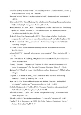 Gordon W. (1994), “Retailer Brands - The Value Equation for Success in the 90s”, Journal of
  the Market Research Society, 36, 3. 165-181.
Gordon W. (1994),”Taking Brand Repertoires Seriously”, Journal of Brand Management, 2,
  1. 25-30.
Grönroos C. (1994) , “From Marketing Mix to Relationship Marketing : Towards a Paradigm
  Shift in Marketing “, Management Decision, 32, 2. 4-20.
Hennig-Thurau T. et Klee A. (1997) , “The Impact of Customer Satisfaction and Relationship
  Quality on Customer Retention : A Critical Reassessment and Model Development “,
  Psychology and Marketing, 14, 8. 737-64.
Heskett J., Sasser E. et Schlesinger L., (1997), “The service profit chain. How leading
  companies link profit and growth to loyality, satisfaction and value”, The Free Press, NY
Holz S. et Tomczak T. (1996), „Kundenclubs – Marktuntersuchung deutscher Clubs“, IM
  Fachverlag, Ettlingen
Jackson B. (1985), "Build customer relationship that last", Harvard Business Review,
  Nov/Déc.120-128
Johnson K. (1999), “ Making loyalty programs more rewarding”, Direct Marketing, 61, 11.
  24-27.
Jones T. O. et Sasser W.E. (1995) , “Why Satisfied Customer Defect ?”, Harvard Business
  Review, Nov/Dec.89-99.
Kearney T.J. (1990), “Frequent Flyer Programs: A Failure in competitive strategy, with
  lessons for management”, The Journal of Consumer Marketing, Winter, 7, 1. 31-40.
Kirstgens T. (1995), „Erste bundesweite Marktuntersuchung Kundenclubs“, IM Fachverlag,
  Ettlingen
Morgan R.M. et Hunt S.D. (1994) , “The Commitment-Trust Theory of Relationship
  Marketing” , Journal of Marketing, 58, 3. 20-38.
Nako S.M. (1997), “Frequent Flyer Programs and Business Travellers : An Empirical
  Investigation”, Logistics and Transportation Review, 28, 4. 395- 410.
Neslin S., Henderson C. et Quelch J.(1985), “Consumer Promotions and Acceleration of
  Product Purchases”, Marketing Science, 4, 2. 147-165.
O’Brien B. et Jones C. (1995) , “Do Rewards Really Create Loyalty” , Harvard Business
  Review, May-June. 75-82.
Oliver R.L. (1999) ,”Whence Consumer Loyalty ?”, Journal of Marketing, 63, 33-45
Prahalad C. K. et Ramaswamy, V. (2000) "Co-Opting Customer Competence" Harvard
  Business Review, Jan/Feb, 78. 79-87

                                                                                          28
 